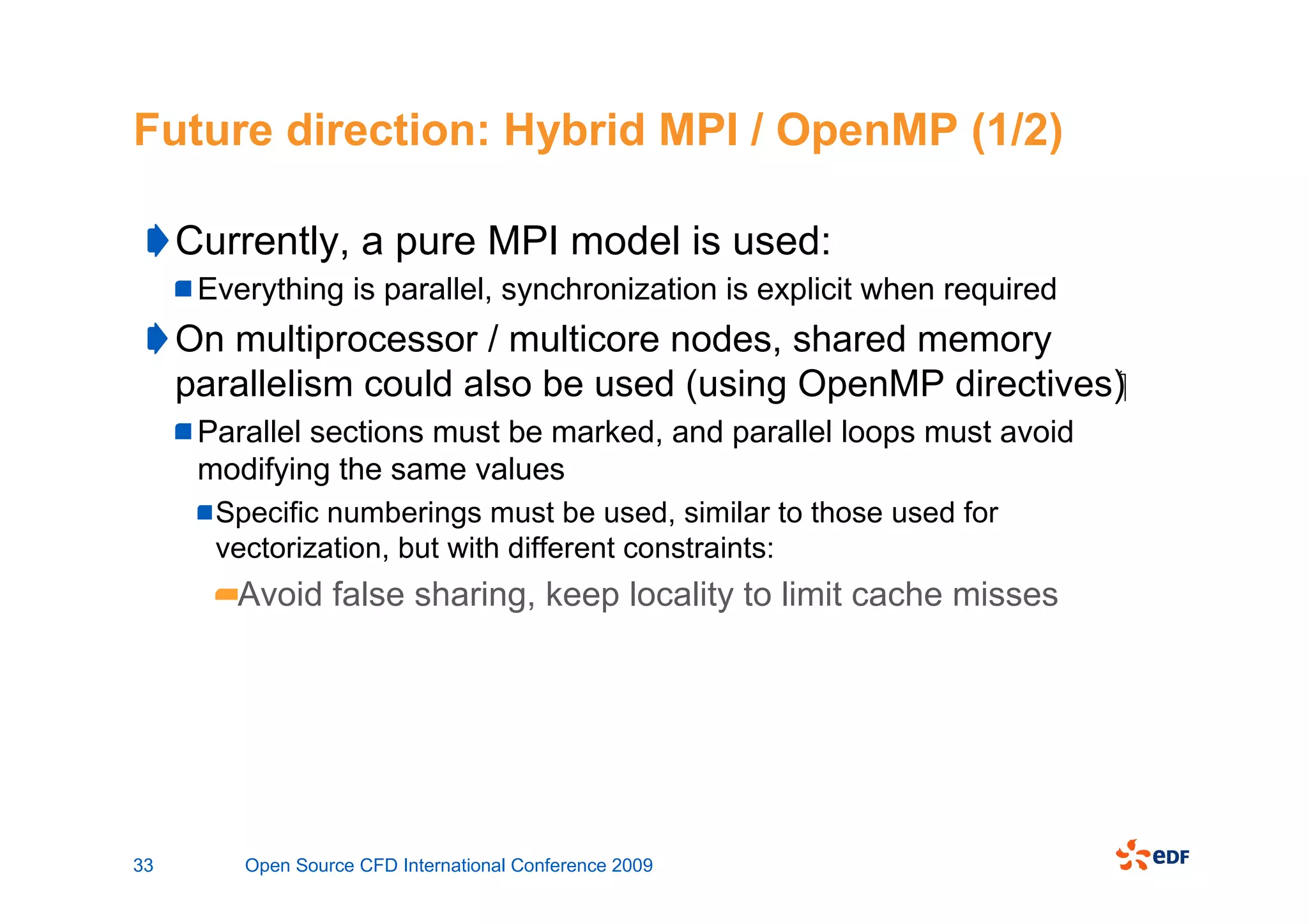 Future direction: Hybrid MPI / OpenMP (1/2)

     Currently, a pure MPI model is used:
      Everything is parallel, synchronization is explicit when required
     On multiprocessor / multicore nodes, shared memory
     parallelism could also be used (using OpenMP directives)
      Parallel sections must be marked, and parallel loops must avoid
      modifying the same values
       Specific numberings must be used, similar to those used for
       vectorization, but with different constraints:
         Avoid false sharing, keep locality to limit cache misses




33       Open Source CFD International Conference 2009
 