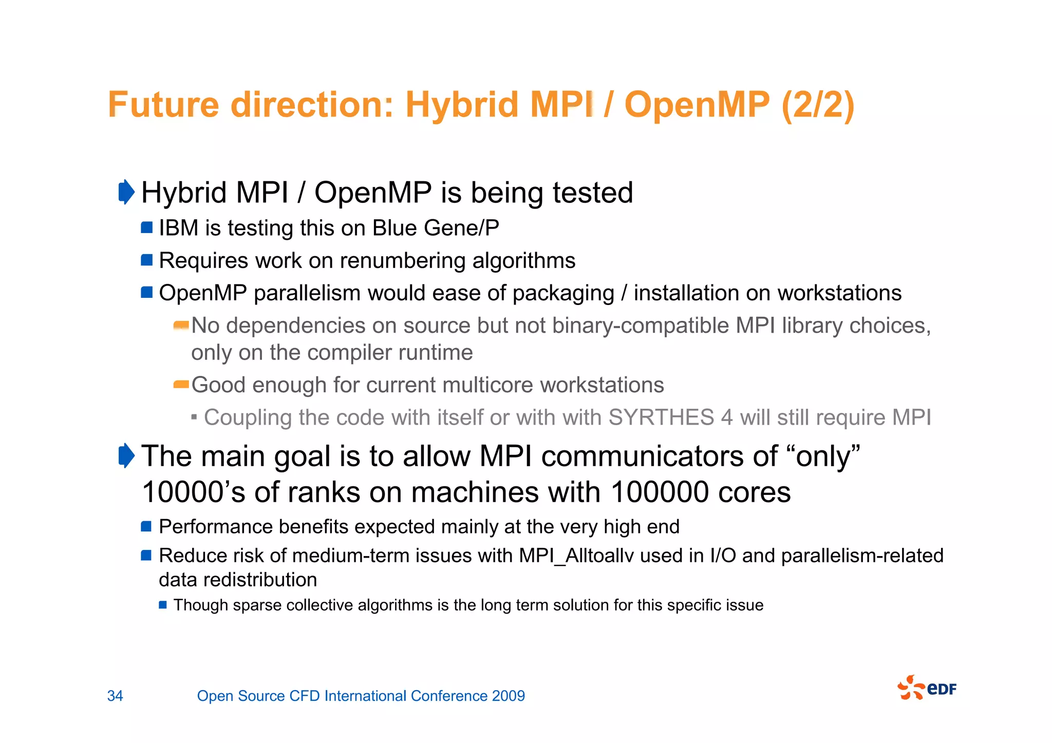 Future direction: Hybrid MPI / OpenMP (2/2)

     Hybrid MPI / OpenMP is being tested
      IBM is testing this on Blue Gene/P
      Requires work on renumbering algorithms
      OpenMP parallelism would ease of packaging / installation on workstations
         No dependencies on source but not binary-compatible MPI library choices,
         only on the compiler runtime
         Good enough for current multicore workstations
          Coupling the code with itself or with with SYRTHES 4 will still require MPI
     The main goal is to allow MPI communicators of “only”
     10000’s of ranks on machines with 100000 cores
      Performance benefits expected mainly at the very high end
      Reduce risk of medium-term issues with MPI_Alltoallv used in I/O and parallelism-related
      data redistribution
       Though sparse collective algorithms is the long term solution for this specific issue




34        Open Source CFD International Conference 2009
 