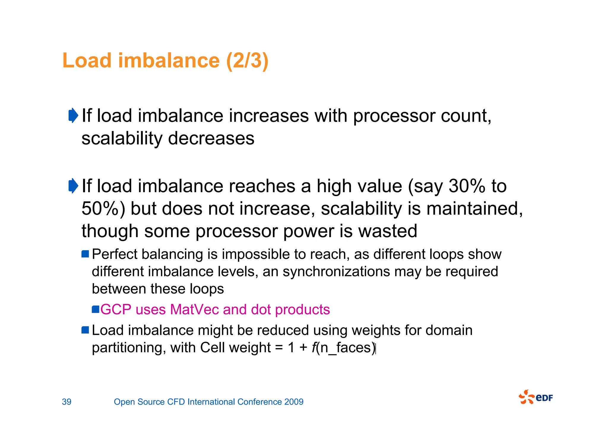 Load imbalance (2/3)

     If load imbalance increases with processor count,
     scalability decreases

     If load imbalance reaches a high value (say 30% to
     50%) but does not increase, scalability is maintained,
     though some processor power is wasted
      Perfect balancing is impossible to reach, as different loops show
      different imbalance levels, an synchronizations may be required
      between these loops
       GCP uses MatVec and dot products
      Load imbalance might be reduced using weights for domain
      partitioning, with Cell weight = 1 + f(n_faces)


39       Open Source CFD International Conference 2009
 