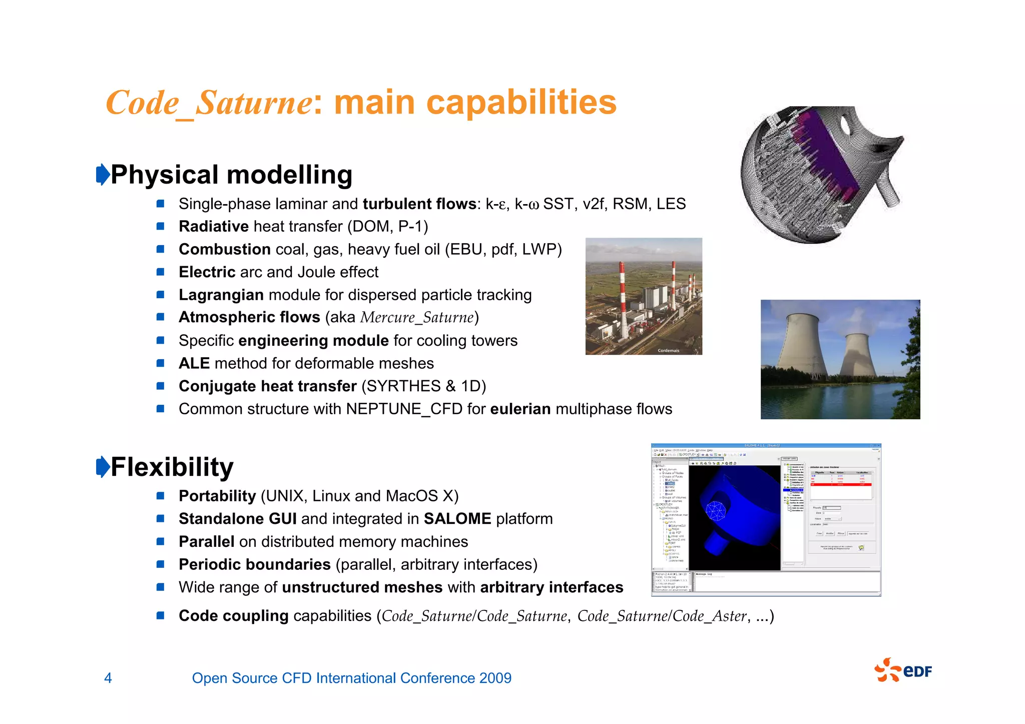 Code_Saturne: main capabilities
Physical modelling
      Single-phase laminar and turbulent flows: k-ε, k-ω SST, v2f, RSM, LES
      Radiative heat transfer (DOM, P-1)
      Combustion coal, gas, heavy fuel oil (EBU, pdf, LWP)
      Electric arc and Joule effect
      Lagrangian module for dispersed particle tracking
      Atmospheric flows (aka Mercure_Saturne)
      Specific engineering module for cooling towers
      ALE method for deformable meshes
      Conjugate heat transfer (SYRTHES & 1D)
      Common structure with NEPTUNE_CFD for eulerian multiphase flows


Flexibility
      Portability (UNIX, Linux and MacOS X)
      Standalone GUI and integrated in SALOME platform
      Parallel on distributed memory machines
      Periodic boundaries (parallel, arbitrary interfaces)
      Wide range of unstructured meshes with arbitrary interfaces
      Code coupling capabilities (Code_Saturne/Code_Saturne, Code_Saturne/Code_Aster, ...)


4      Open Source CFD International Conference 2009
 