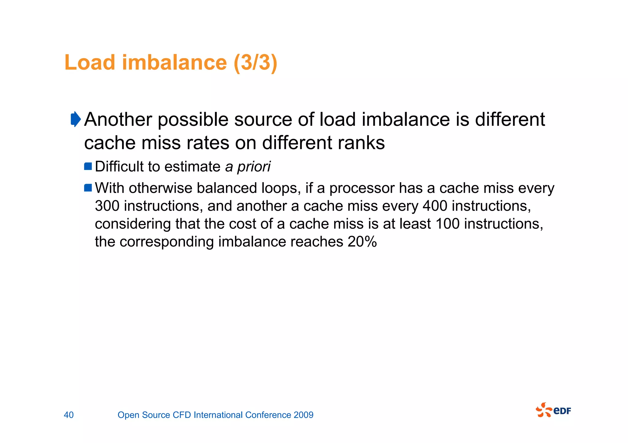 Load imbalance (3/3)

     Another possible source of load imbalance is different
     cache miss rates on different ranks
      Difficult to estimate a priori
      With otherwise balanced loops, if a processor has a cache miss every
      300 instructions, and another a cache miss every 400 instructions,
      considering that the cost of a cache miss is at least 100 instructions,
      the corresponding imbalance reaches 20%




40       Open Source CFD International Conference 2009
 