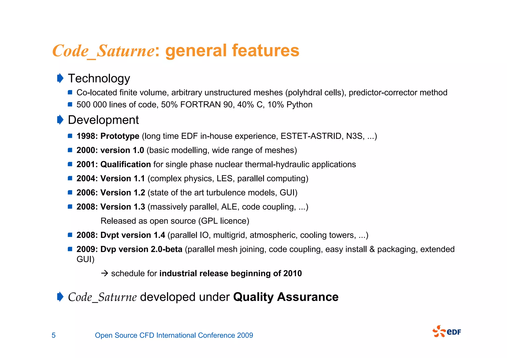 Code_Saturne: general features
    Technology
     Co-located finite volume, arbitrary unstructured meshes (polyhdral cells), predictor-corrector method
     500 000 lines of code, 50% FORTRAN 90, 40% C, 10% Python
    Development
     1998: Prototype (long time EDF in-house experience, ESTET-ASTRID, N3S, ...)
     2000: version 1.0 (basic modelling, wide range of meshes)
     2001: Qualification for single phase nuclear thermal-hydraulic applications
     2004: Version 1.1 (complex physics, LES, parallel computing)
     2006: Version 1.2 (state of the art turbulence models, GUI)
     2008: Version 1.3 (massively parallel, ALE, code coupling, ...)
           Released as open source (GPL licence)
     2008: Dvpt version 1.4 (parallel IO, multigrid, atmospheric, cooling towers, ...)
     2009: Dvp version 2.0-beta (parallel mesh joining, code coupling, easy install & packaging, extended
     GUI)
              schedule for industrial release beginning of 2010

    Code_Saturne developed under Quality Assurance


5         Open Source CFD International Conference 2009
 