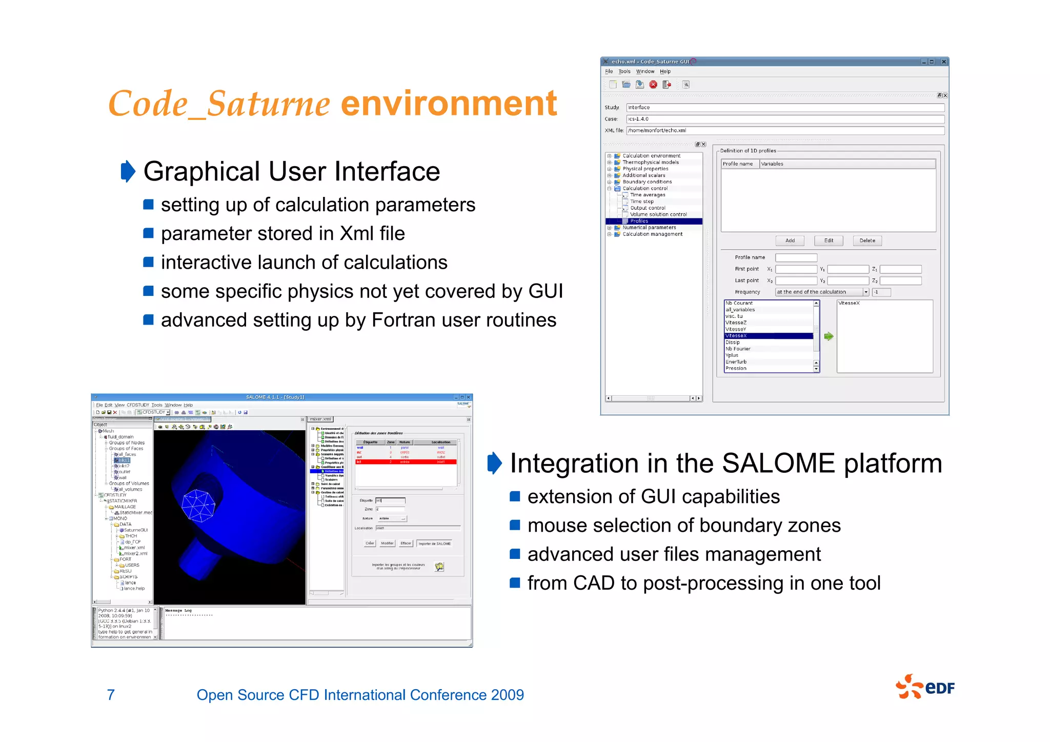 Code_Saturne environment
    Graphical User Interface
     setting up of calculation parameters
     parameter stored in Xml file
     interactive launch of calculations
     some specific physics not yet covered by GUI
     advanced setting up by Fortran user routines




                                                  Integration in the SALOME platform
                                                        extension of GUI capabilities
                                                        mouse selection of boundary zones
                                                        advanced user files management
                                                        from CAD to post-processing in one tool




7       Open Source CFD International Conference 2009
 