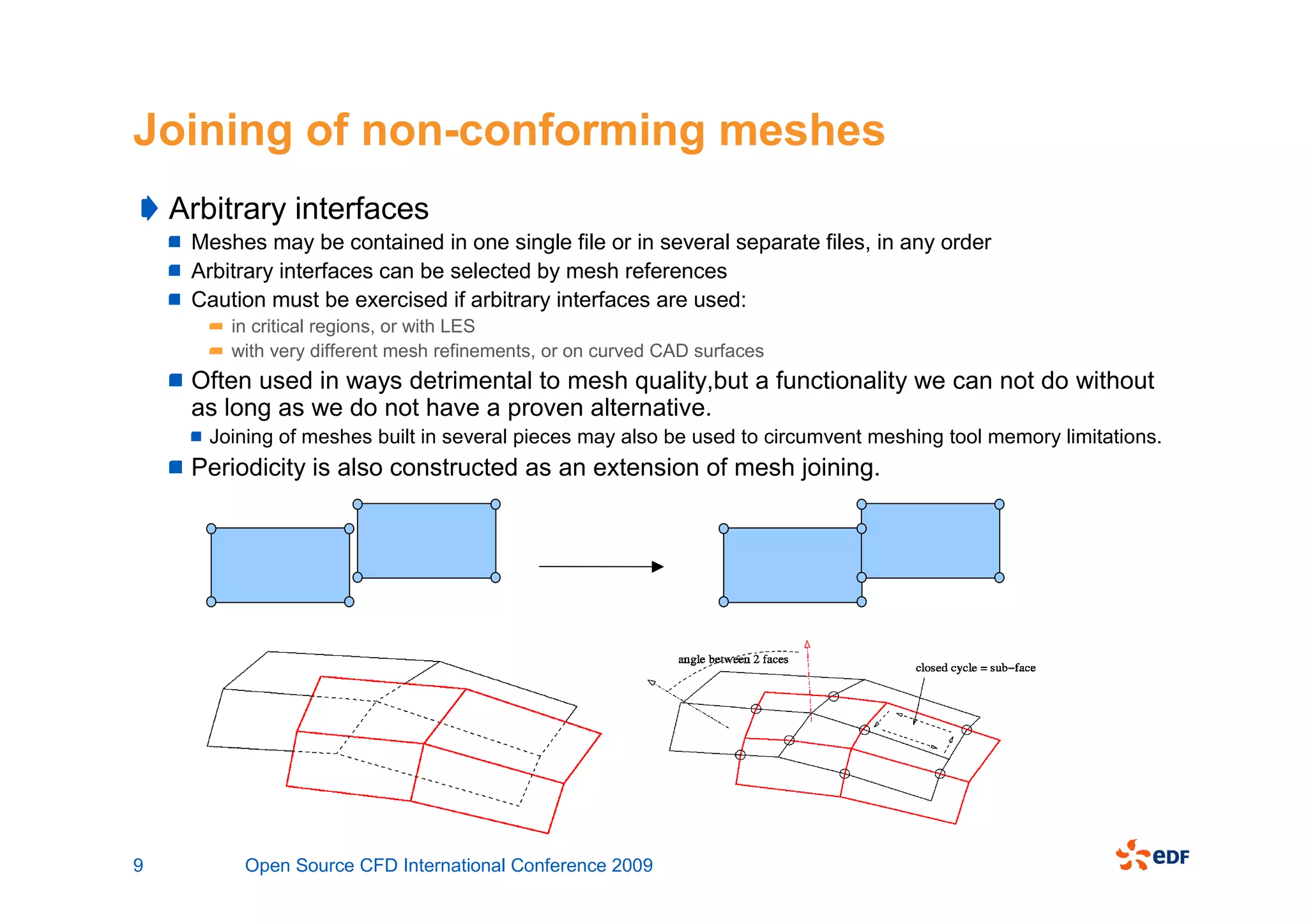 Joining of non-conforming meshes
    Arbitrary interfaces
     Meshes may be contained in one single file or in several separate files, in any order
     Arbitrary interfaces can be selected by mesh references
     Caution must be exercised if arbitrary interfaces are used:
         in critical regions, or with LES
         with very different mesh refinements, or on curved CAD surfaces
     Often used in ways detrimental to mesh quality,but a functionality we can not do without
     as long as we do not have a proven alternative.
       Joining of meshes built in several pieces may also be used to circumvent meshing tool memory limitations.
     Periodicity is also constructed as an extension of mesh joining.




9         Open Source CFD International Conference 2009
 