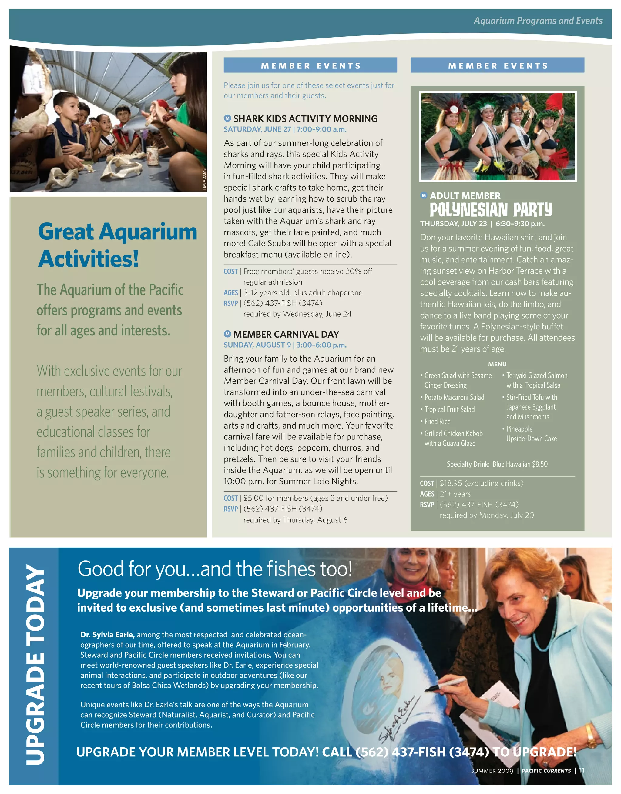 aquarium Programs and events



                                                                                     member events                                          member events
                                                                          Please join us for one of these select events just for
                                                                          our members and their guests.

                                                                          M   SharK KidS aCtivity Morning
                                                                          SatUrday, JUne 27 | 7:00–9:00 a.m.
                                                                          As part of our summer-long celebration of
                                                                          sharks and rays, this special Kids Activity
                                                                          Morning will have your child participating



                                                              tim AdAms
                                                                          in fun-filled shark activities. They will make
                                                                          special shark crafts to take home, get their
                                                                          hands wet by learning how to scrub the ray
                                                                                                                                   M   adUlT mEmbEr
                                                                          pool just like our aquarists, have their picture             Polynesian Party
       Great aquarium
                                                                          taken with the Aquarium’s shark and ray                  thUrSday, JUly 23 | 6:30–9:30 p.m.
                                                                          mascots, get their face painted, and much
                                                                                                                                   Don your favorite Hawaiian shirt and join
                                                                          more! Café Scuba will be open with a special

       activities!
                                                                                                                                   us for a summer evening of fun, food, great
                                                                          breakfast menu (available online).
                                                                                                                                   music, and entertainment. Catch an amaz-
                                                                          Cost | Free; members’ guests receive 20% off             ing sunset view on Harbor Terrace with a
                                                                                regular admission                                  cool beverage from our cash bars featuring
       The Aquarium of the Pacific                                        aGes | 3-12 years old, plus adult chaperone              specialty cocktails. Learn how to make au-
                                                                          RsVP | (562) 437-FISH (3474)                             thentic Hawaiian leis, do the limbo, and
       offers programs and events                                               required by Wednesday, June 24                     dance to a live band playing some of your
       for all ages and interests.                                        M   MeMBer Carnival day
                                                                                                                                   favorite tunes. A Polynesian-style buffet
                                                                                                                                   will be available for purchase. All attendees
                                                                          SUnday, aUgUSt 9 | 3:00–6:00 p.m.
                                                                                                                                   must be 21 years of age.
                                                                          Bring your family to the Aquarium for an
                                                                                                                                                           Menu
       With exclusive events for our                                      afternoon of fun and games at our brand new
                                                                          Member Carnival Day. Our front lawn will be
                                                                                                                                   •	Green salad with sesame •	Teriyaki Glazed salmon
                                                                                                                                     Ginger Dressing            with a Tropical salsa
       members, cultural festivals,                                       transformed into an under-the-sea carnival
                                                                                                                                   •	Potato Macaroni salad    •	stir-fried Tofu with
                                                                          with booth games, a bounce house, mother-
       a guest speaker series, and                                        daughter and father-son relays, face painting,
                                                                                                                                   •	Tropical fruit salad
                                                                                                                                   •	fried rice
                                                                                                                                                                Japanese Eggplant
                                                                                                                                                                and Mushrooms
                                                                          arts and crafts, and much more. Your favorite
       educational classes for                                            carnival fare will be available for purchase,            •	Grilled Chicken Kabob
                                                                                                                                                              •	Pineapple
                                                                                                                                                                upside-Down Cake
                                                                                                                                     with a Guava Glaze
                                                                          including hot dogs, popcorn, churros, and
       families and children, there                                       pretzels. Then be sure to visit your friends
                                                                                                                                            Specialty Drink: Blue Hawaiian $8.50
       is something for everyone.                                         inside the Aquarium, as we will be open until
                                                                          10:00 p.m. for Summer Late Nights.                       Cost | $18.95 (excluding drinks)
                                                                                                                                   aGes | 21+ years
                                                                          Cost | $5.00 for members (ages 2 and under free)
                                                                                                                                   RsVP | (562) 437-FISH (3474)
                                                                          RsVP | (562) 437-FISH (3474)
                                                                                                                                         required by Monday, July 20
                                                                                required by Thursday, August 6




                    Good for you…and the fishes too!
UPGradE Today




                    Upgrade your membership to the steward or Pacific Circle level and be
                    invited to exclusive (and sometimes last minute) opportunities of a lifetime...

                     dr. sylvia Earle, among the most respected and celebrated ocean-
                     ographers of our time, offered to speak at the Aquarium in february.
                     steward and pacific circle members received invitations. you can
                     meet world-renowned guest speakers like dr. earle, experience special
                     animal interactions, and participate in outdoor adventures (like our
                     recent tours of Bolsa chica wetlands) by upgrading your membership.

                     unique events like dr. earle’s talk are one of the ways the Aquarium
                     can recognize steward (Naturalist, Aquarist, and curator) and pacific
                     circle members for their contributions.


                    UPgrade yoUr MeMBer level today! Call (562) 437-Fish (3474) To UPGradE!
      Pre-registration and pre-payment required on all programs unless noted. Call (562) 951-1630. All prices subject to change.                    summer 2009 | Pacific Currents | 11
 