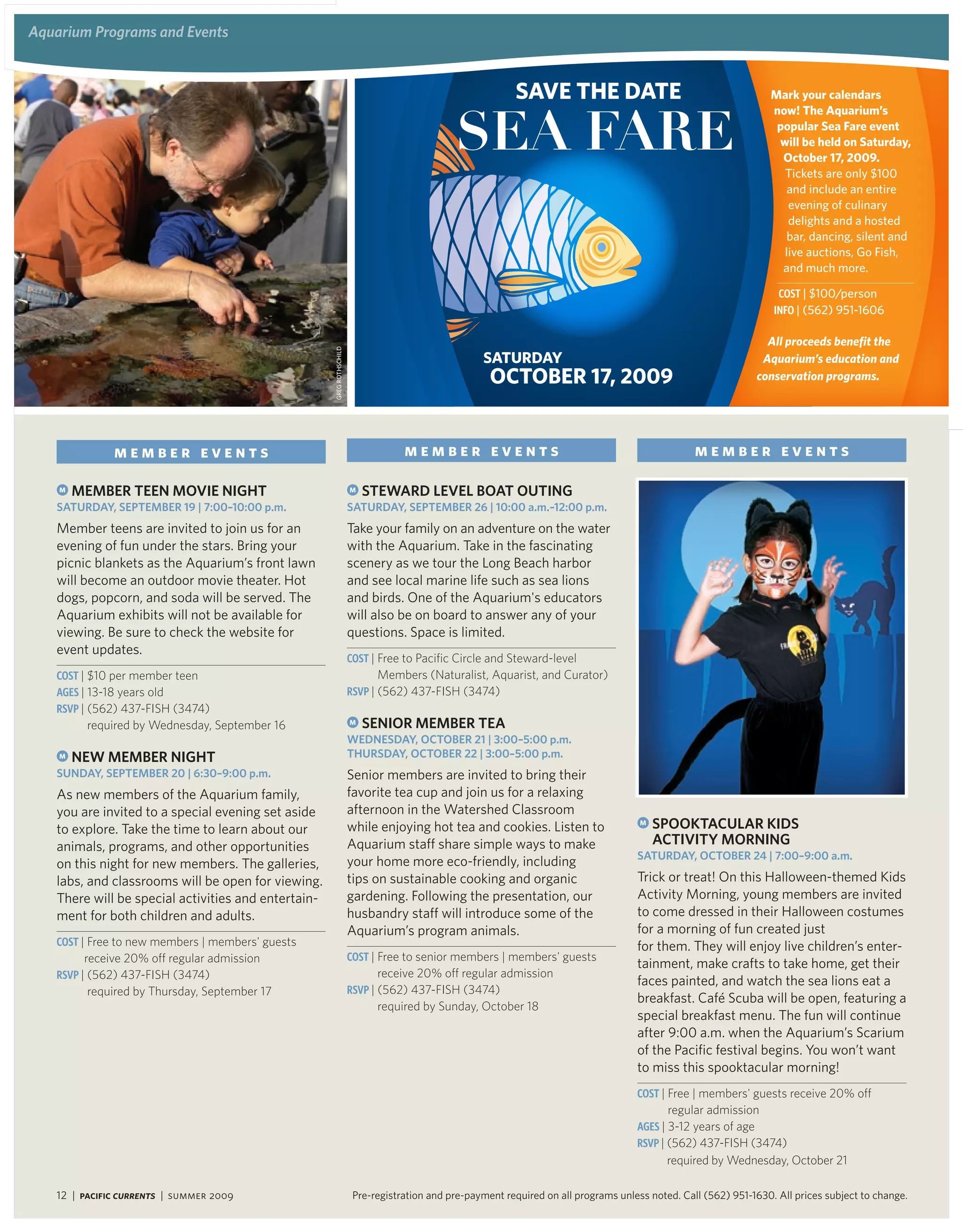aquarium Programs and events


                                                                                                           savE ThE daTE                                           mark your calendars



                                                                                              Sea Fare
                                                                                                                                                                   now! The aquarium’s
                                                                                                                                                                    popular sea Fare event
                                                                                                                                                                    will be held on saturday,
                                                                                                                                                                     october 17, 2009.
                                                                                                                                                                     tickets are only $100
                                                                                                                                                                      and include an entire
                                                                                                                                                                      evening of culinary
                                                                                                                                                                      delights and a hosted
                                                                                                                                                                      bar, dancing, silent and
                                                                                                                                                                     live auctions, Go fish,
                                                                                                                                                                     and much more.

                                                                                                                                                                     Cost | $100/person
                                                                                                                                                                    iNFo | (562) 951-1606

                                                     GReG RotHscHiLd
                                                                                                                                                                  all proceeds benefit the
                                                                                                    saTUrday                                                     aquarium’s education and
                                                                                                      oCTobEr 17, 2009                                          conservation programs.




              member events                                                        member events                                                   member events

    M   MeMBer teen Movie night                                        M   Steward level Boat oUting
   SatUrday, SePteMBer 19 | 7:00–10:00 p.m.                            SatUrday, SePteMBer 26 | 10:00 a.m.–12:00 p.m.
   Member teens are invited to join us for an                          Take your family on an adventure on the water
   evening of fun under the stars. Bring your                          with the Aquarium. Take in the fascinating
   picnic blankets as the Aquarium’s front lawn                        scenery as we tour the Long Beach harbor
   will become an outdoor movie theater. Hot                           and see local marine life such as sea lions
   dogs, popcorn, and soda will be served. The                         and birds. One of the Aquarium's educators
   Aquarium exhibits will not be available for                         will also be on board to answer any of your
   viewing. Be sure to check the website for                           questions. Space is limited.
   event updates.
                                                                       Cost | Free to Pacific Circle and Steward-level
   Cost | $10 per member teen                                                Members (Naturalist, Aquarist, and Curator)
   aGes | 13-18 years old                                              RsVP | (562) 437-FISH (3474)
   RsVP | (562) 437-FISH (3474)
         required by Wednesday, September 16                           M   Senior MeMBer tea
                                                                       wedneSday, oCtoBer 21 | 3:00–5:00 p.m.
    M   new MeMBer night                                               thUrSday, oCtoBer 22 | 3:00–5:00 p.m.
   SUnday, SePteMBer 20 | 6:30–9:00 p.m.                               Senior members are invited to bring their
   As new members of the Aquarium family,                              favorite tea cup and join us for a relaxing
   you are invited to a special evening set aside                      afternoon in the Watershed Classroom
   to explore. Take the time to learn about our                        while enjoying hot tea and cookies. Listen to                   M   SPooKtaCUlar KidS
   animals, programs, and other opportunities                          Aquarium staff share simple ways to make                            aCtivity Morning
                                                                                                                                      SatUrday, oCtoBer 24 | 7:00–9:00 a.m.
   on this night for new members. The galleries,                       your home more eco-friendly, including
   labs, and classrooms will be open for viewing.                      tips on sustainable cooking and organic                        Trick or treat! On this Halloween-themed Kids
   There will be special activities and entertain-                     gardening. Following the presentation, our                     Activity Morning, young members are invited
   ment for both children and adults.                                  husbandry staff will introduce some of the                     to come dressed in their Halloween costumes
                                                                       Aquarium’s program animals.                                    for a morning of fun created just
   Cost | Free to new members | members' guests                                                                                       for them. They will enjoy live children’s enter-
         receive 20% off regular admission                             Cost | Free to senior members | members' guests
                                                                                                                                      tainment, make crafts to take home, get their
   RsVP | (562) 437-FISH (3474)                                              receive 20% off regular admission
                                                                                                                                      faces painted, and watch the sea lions eat a
         required by Thursday, September 17                            RsVP | (562) 437-FISH (3474)
                                                                                                                                      breakfast. Café Scuba will be open, featuring a
                                                                             required by Sunday, October 18
                                                                                                                                      special breakfast menu. The fun will continue
                                                                                                                                      after 9:00 a.m. when the Aquarium’s Scarium
                                                                                                                                      of the Pacific festival begins. You won’t want
                                                                                                                                      to miss this spooktacular morning!
                                                                                                                                      Cost | Free | members' guests receive 20% off
                                                                                                                                             regular admission
                                                                                                                                      aGes | 3-12 years of age
                                                                                                                                      RsVP | (562) 437-FISH (3474)
                                                                                                                                             required by Wednesday, October 21

   12 | Pacific Currents | summer 2009                                  Pre-registration and pre-payment required on all programs unless noted. Call (562) 951-1630. All prices subject to change.
 