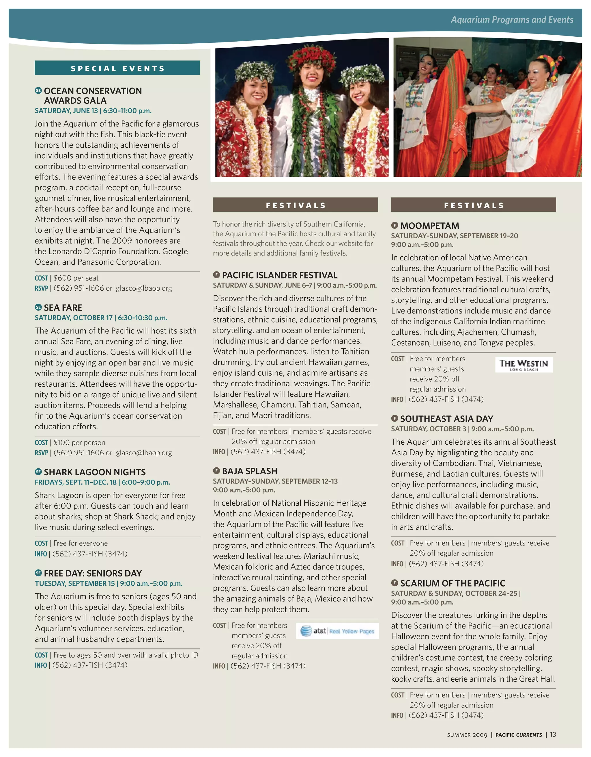 aquarium Programs and events




           SPECIAL EVENTS
SE   oCean ConServation
     awardS gala
SatUrday, JUne 13 | 6:30–11:00 p.m.
Join the Aquarium of the Pacific for a glamorous
night out with the fish. This black-tie event
honors the outstanding achievements of
individuals and institutions that have greatly
contributed to environmental conservation
efforts. The evening features a special awards
program, a cocktail reception, full-course
gourmet dinner, live musical entertainment,
after-hours coffee bar and lounge and more.                              festivals                                              festivals
Attendees will also have the opportunity
                                                        To honor the rich diversity of Southern California,     F   MooMPetaM
to enjoy the ambiance of the Aquarium’s                 the Aquarium of the Pacific hosts cultural and family   SatUrday–SUnday, SePteMBer 19–20
exhibits at night. The 2009 honorees are                festivals throughout the year. Check our website for    9:00 a.m.–5:00 p.m.
the Leonardo DiCaprio Foundation, Google                more details and additional family festivals.
                                                                                                                In celebration of local Native American
Ocean, and Panasonic Corporation.
                                                                                                                cultures, the Aquarium of the Pacific will host
Cost | $600 per seat
                                                        F   PaCiFiC iSlander FeStival                           its annual Moompetam Festival. This weekend
RsVP | (562) 951-1606 or lglasco@lbaop.org              SatUrday & SUnday, JUne 6–7 | 9:00 a.m.–5:00 p.m.
                                                                                                                celebration features traditional cultural crafts,
                                                        Discover the rich and diverse cultures of the           storytelling, and other educational programs.
SE   Sea Fare                                           Pacific Islands through traditional craft demon-        Live demonstrations include music and dance
SatUrday, oCtoBer 17 | 6:30–10:30 p.m.                  strations, ethnic cuisine, educational programs,        of the indigenous California Indian maritime
The Aquarium of the Pacific will host its sixth         storytelling, and an ocean of entertainment,            cultures, including Ajachemen, Chumash,
annual Sea Fare, an evening of dining, live             including music and dance performances.                 Costanoan, Luiseno, and Tongva peoples.
music, and auctions. Guests will kick off the           Watch hula performances, listen to Tahitian
                                                                                                                Cost | Free for members
night by enjoying an open bar and live music            drumming, try out ancient Hawaiian games,
                                                                                                                       members’ guests
while they sample diverse cuisines from local           enjoy island cuisine, and admire artisans as
                                                                                                                       receive 20% off
restaurants. Attendees will have the opportu-           they create traditional weavings. The Pacific
                                                                                                                       regular admission
nity to bid on a range of unique live and silent        Islander Festival will feature Hawaiian,
                                                                                                                iNFo | (562) 437-FISH (3474)
auction items. Proceeds will lend a helping             Marshallese, Chamoru, Tahitian, Samoan,
fin to the Aquarium’s ocean conservation                Fijian, and Maori traditions.                           F   SoUtheaSt aSia day
education efforts.                                                                                              SatUrday, oCtoBer 3 | 9:00 a.m.–5:00 p.m.
                                                        Cost | Free for members | members’ guests receive
Cost | $100 per person                                        20% off regular admission                         The Aquarium celebrates its annual Southeast
RsVP | (562) 951-1606 or lglasco@lbaop.org              iNFo | (562) 437-FISH (3474)                            Asia Day by highlighting the beauty and
                                                                                                                diversity of Cambodian, Thai, Vietnamese,
SE   SharK lagoon nightS                                F   BaJa SPlaSh                                         Burmese, and Laotian cultures. Guests will
FridayS, SePt. 11–deC. 18 | 6:00–9:00 p.m.              SatUrday–SUnday, SePteMBer 12–13                        enjoy live performances, including music,
                                                        9:00 a.m.–5:00 p.m.
Shark Lagoon is open for everyone for free                                                                      dance, and cultural craft demonstrations.
after 6:00 p.m. Guests can touch and learn              In celebration of National Hispanic Heritage            Ethnic dishes will available for purchase, and
about sharks; shop at Shark Shack; and enjoy            Month and Mexican Independence Day,                     children will have the opportunity to partake
live music during select evenings.                      the Aquarium of the Pacific will feature live           in arts and crafts.
                                                        entertainment, cultural displays, educational
Cost | Free for everyone                                programs, and ethnic entrees. The Aquarium’s            Cost | Free for members | members’ guests receive
iNFo | (562) 437-FISH (3474)                            weekend festival features Mariachi music,                    20% off regular admission
                                                        Mexican folkloric and Aztec dance troupes,              iNFo | (562) 437-FISH (3474)
SE   Free day: SeniorS day                              interactive mural painting, and other special
tUeSday, SePteMBer 15 | 9:00 a.m.–5:00 p.m.
                                                        programs. Guests can also learn more about
                                                                                                                F   SCariUM oF the PaCiFiC
The Aquarium is free to seniors (ages 50 and                                                                    SatUrday & SUnday, oCtoBer 24–25 |
                                                        the amazing animals of Baja, Mexico and how             9:00 a.m.–5:00 p.m.
older) on this special day. Special exhibits            they can help protect them.
for seniors will include booth displays by the                                                                  Discover the creatures lurking in the depths
Aquarium’s volunteer services, education,               Cost | Free for members                                 at the Scarium of the Pacific—an educational
and animal husbandry departments.                              members’ guests                                  Halloween event for the whole family. Enjoy
                                                               receive 20% off                                  special Halloween programs, the annual
Cost | Free to ages 50 and over with a valid photo ID          regular admission                                children’s costume contest, the creepy coloring
iNFo | (562) 437-FISH (3474)                            iNFo | (562) 437-FISH (3474)                            contest, magic shows, spooky storytelling,
                                                                                                                kooky crafts, and eerie animals in the Great Hall.
                                                                                                                Cost | Free for members | members’ guests receive
                                                                                                                     20% off regular admission
                                                                                                                iNFo | (562) 437-FISH (3474)

                                                                                                                                 summer 2009 | Pacific Currents | 13
 