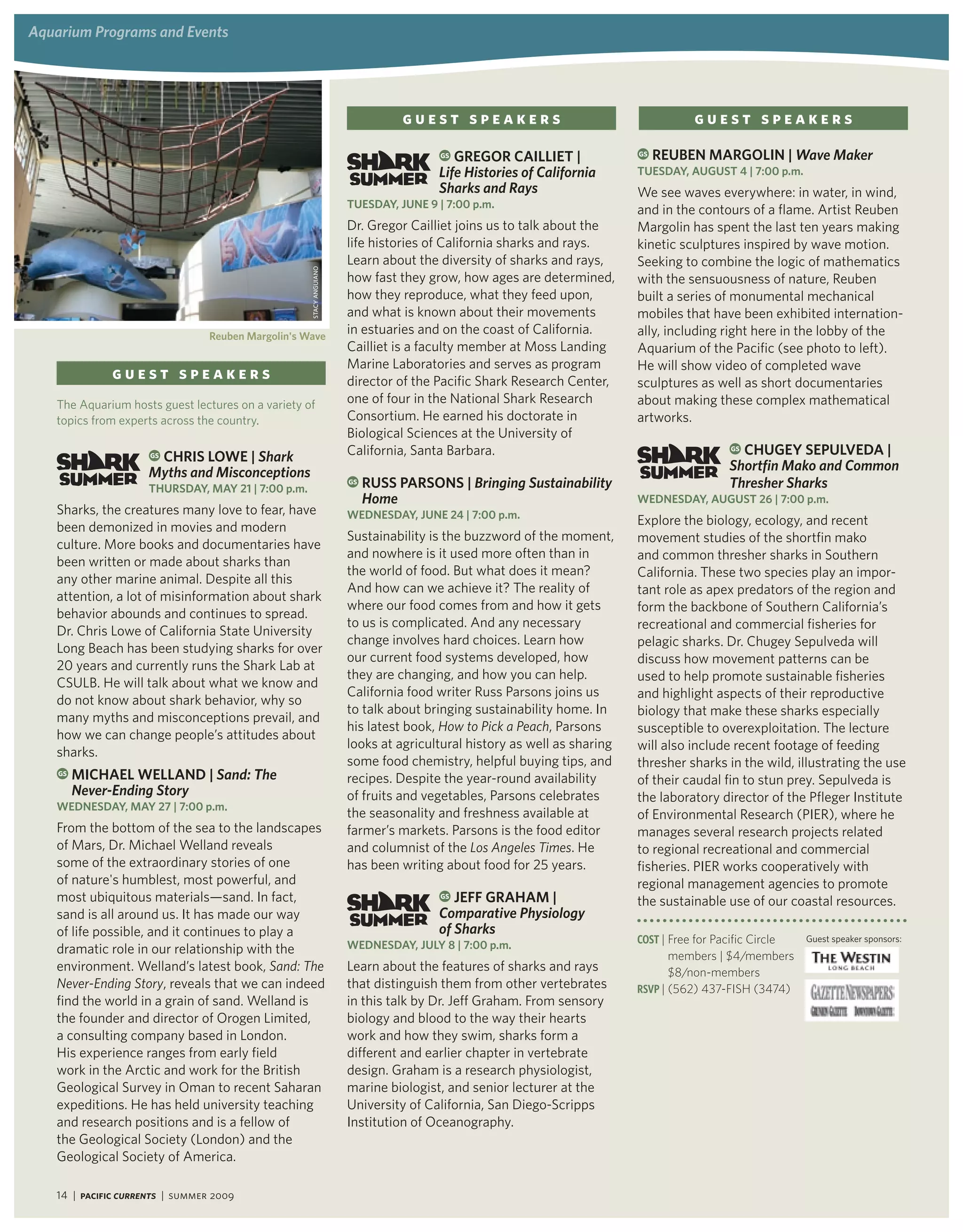 aquarium Programs and events




                                                                                guest speakers                                      guest speakers
                                                                                      GSgregor Cailliet |               GS   reUBen Margolin | Wave maker
                                                                                     Life histories of california       tUeSday, aUgUSt 4 | 7:00 p.m.
                                                                                     Sharks and rays                    We see waves everywhere: in water, in wind,
                                                                     tUeSday, JUne 9 | 7:00 p.m.
                                                                                                                        and in the contours of a flame. Artist Reuben
                                                                     Dr. Gregor Cailliet joins us to talk about the     Margolin has spent the last ten years making
                                                                     life histories of California sharks and rays.      kinetic sculptures inspired by wave motion.
                                                                     Learn about the diversity of sharks and rays,      Seeking to combine the logic of mathematics


                                                    stAcy ANGuiANo
                                                                     how fast they grow, how ages are determined,       with the sensuousness of nature, Reuben
                                                                     how they reproduce, what they feed upon,           built a series of monumental mechanical
                                                                     and what is known about their movements            mobiles that have been exhibited internation-
                                 reuben Margolin's wave
                                                                     in estuaries and on the coast of California.       ally, including right here in the lobby of the
                                                                     Cailliet is a faculty member at Moss Landing       Aquarium of the Pacific (see photo to left).
                                                                     Marine Laboratories and serves as program          He will show video of completed wave
              guest speakers                                         director of the Pacific Shark Research Center,     sculptures as well as short documentaries
   The Aquarium hosts guest lectures on a variety of                 one of four in the National Shark Research         about making these complex mathematical
   topics from experts across the country.                           Consortium. He earned his doctorate in             artworks.
                                                                     Biological Sciences at the University of
                                                                                                                                            GS ChUgey SePUlveda |
                      ChriS lowe | Shark
                     GS                                              California, Santa Barbara.
                     myths and misconceptions                                                                                               Shortfin mako and common
                     thUrSday, May 21 | 7:00 p.m.
                                                                     GS   rUSS ParSonS | Bringing Sustainability                            thresher Sharks
                                                                          home                                          wedneSday, aUgUSt 26 | 7:00 p.m.
   Sharks, the creatures many love to fear, have                     wedneSday, JUne 24 | 7:00 p.m.
   been demonized in movies and modern                                                                                  Explore the biology, ecology, and recent
                                                                     Sustainability is the buzzword of the moment,      movement studies of the shortfin mako
   culture. More books and documentaries have
                                                                     and nowhere is it used more often than in          and common thresher sharks in Southern
   been written or made about sharks than
                                                                     the world of food. But what does it mean?          California. These two species play an impor-
   any other marine animal. Despite all this
                                                                     And how can we achieve it? The reality of          tant role as apex predators of the region and
   attention, a lot of misinformation about shark
                                                                     where our food comes from and how it gets          form the backbone of Southern California’s
   behavior abounds and continues to spread.
                                                                     to us is complicated. And any necessary            recreational and commercial fisheries for
   Dr. Chris Lowe of California State University
                                                                     change involves hard choices. Learn how            pelagic sharks. Dr. Chugey Sepulveda will
   Long Beach has been studying sharks for over
                                                                     our current food systems developed, how            discuss how movement patterns can be
   20 years and currently runs the Shark Lab at
                                                                     they are changing, and how you can help.           used to help promote sustainable fisheries
   CSULB. He will talk about what we know and
                                                                     California food writer Russ Parsons joins us       and highlight aspects of their reproductive
   do not know about shark behavior, why so
                                                                     to talk about bringing sustainability home. In     biology that make these sharks especially
   many myths and misconceptions prevail, and
                                                                     his latest book, How to Pick a Peach, Parsons      susceptible to overexploitation. The lecture
   how we can change people’s attitudes about
                                                                     looks at agricultural history as well as sharing   will also include recent footage of feeding
   sharks.
                                                                     some food chemistry, helpful buying tips, and      thresher sharks in the wild, illustrating the use
    GS   MiChael welland | Sand: the                                 recipes. Despite the year-round availability       of their caudal fin to stun prey. Sepulveda is
         never-ending Story                                          of fruits and vegetables, Parsons celebrates       the laboratory director of the Pfleger Institute
   wedneSday, May 27 | 7:00 p.m.
                                                                     the seasonality and freshness available at         of Environmental Research (PIER), where he
   From the bottom of the sea to the landscapes                      farmer’s markets. Parsons is the food editor       manages several research projects related
   of Mars, Dr. Michael Welland reveals                              and columnist of the Los angeles times. He         to regional recreational and commercial
   some of the extraordinary stories of one                          has been writing about food for 25 years.          fisheries. PIER works cooperatively with
   of nature's humblest, most powerful, and                                                                             regional management agencies to promote
   most ubiquitous materials—sand. In fact,                                          GS JeFF grahaM |
                                                                                                                        the sustainable use of our coastal resources.
   sand is all around us. It has made our way                                        comparative Physiology
   of life possible, and it continues to play a                                      of Sharks
                                                                     wedneSday, JUly 8 | 7:00 p.m.                      Cost | Free for Pacific Circle   Guest speaker sponsors:
   dramatic role in our relationship with the                                                                                  members | $4/members
   environment. Welland’s latest book, Sand: the                     Learn about the features of sharks and rays               $8/non-members
   never-ending Story, reveals that we can indeed                    that distinguish them from other vertebrates       RsVP | (562) 437-FISH (3474)
   find the world in a grain of sand. Welland is                     in this talk by Dr. Jeff Graham. From sensory
   the founder and director of Orogen Limited,                       biology and blood to the way their hearts
   a consulting company based in London.                             work and how they swim, sharks form a
   His experience ranges from early field                            different and earlier chapter in vertebrate
   work in the Arctic and work for the British                       design. Graham is a research physiologist,
   Geological Survey in Oman to recent Saharan                       marine biologist, and senior lecturer at the
   expeditions. He has held university teaching                      University of California, San Diego-Scripps
   and research positions and is a fellow of                         Institution of Oceanography.
   the Geological Society (London) and the
   Geological Society of America.

   14 | Pacific Currents | summer 2009
 