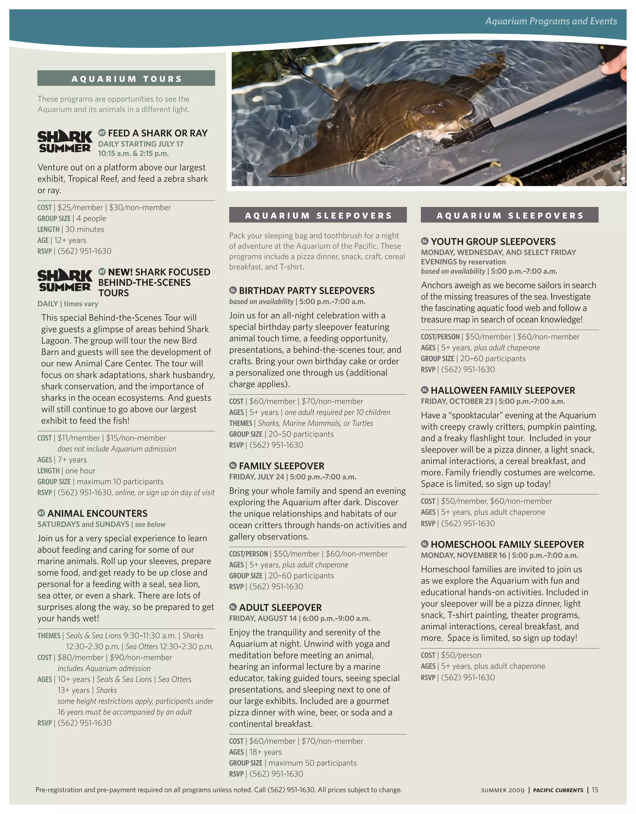 aquarium Programs and events




           aquarium tours
These programs are opportunities to see the
Aquarium and its animals in a different light.

                     AT   Feed a SharK or ray
                    daily Starting JUly 17
                    10:15 a.m. & 2:15 p.m.




                                                                                                                                                                                    ANdRew ReitsmA
Venture out on a platform above our largest
exhibit, Tropical Reef, and feed a zebra shark
or ray.
Cost | $25/member | $30/non-member
GRouP siZe | 4 people                                                 aquarium sleepovers                                          aquarium sleepovers
LeNGtH | 30 minutes
                                                                Pack your sleeping bag and toothbrush for a night
aGe | 12+ years                                                                                                              SL   yoUth groUP SleePoverS
                                                                of adventure at the Aquarium of the Pacific. These
RsVP | (562) 951-1630                                                                                                        Monday, wedneSday, and SeleCt Friday
                                                                programs include a pizza dinner, snack, craft, cereal
                                                                                                                             eveningS by reservation
                    AT nEW! SharK FoCUSed
                                                                breakfast, and T-shirt.
                                                                                                                             based on availability | 5:00 p.m.–7:00 a.m.
                    Behind-the-SCeneS                                                                                        Anchors aweigh as we become sailors in search
                    toUrS                                       SL   Birthday Party SleePoverS
                                                                based on availability | 5:00 p.m.–7:00 a.m.
                                                                                                                             of the missing treasures of the sea. Investigate
daily | times vary
                                                                                                                             the fascinating aquatic food web and follow a
 This special Behind-the-Scenes Tour will                       Join us for an all-night celebration with a                  treasure map in search of ocean knowledge!
 give guests a glimpse of areas behind Shark                    special birthday party sleepover featuring
                                                                animal touch time, a feeding opportunity,                    Cost/PeRsoN | $50/member | $60/non-member
 Lagoon. The group will tour the new Bird
                                                                presentations, a behind-the-scenes tour, and                 aGes | 5+ years, plus adult chaperone
 Barn and guests will see the development of
                                                                crafts. Bring your own birthday cake or order                GRouP siZe | 20–60 participants
 our new Animal Care Center. The tour will
                                                                a personalized one through us (additional                    RsVP | (562) 951-1630
 focus on shark adaptations, shark husbandry,
 shark conservation, and the importance of                      charge applies).                                             SL   halloween FaMily SleePover
 sharks in the ocean ecosystems. And guests                     Cost | $60/member | $70/non-member                           Friday, oCtoBer 23 | 5:00 p.m.–7:00 a.m.
 will still continue to go above our largest                    aGes | 5+ years | one adult required per 10 children         Have a “spooktacular” evening at the Aquarium
 exhibit to feed the fish!                                      tHemes | Sharks, Marine Mammals, or Turtles                  with creepy crawly critters, pumpkin painting,
                                                                GRouP siZe | 20–50 participants
Cost | $11/member | $15/non-member                                                                                           and a freaky flashlight tour. Included in your
       does not include Aquarium admission                      RsVP | (562) 951-1630
                                                                                                                             sleepover will be a pizza dinner, a light snack,
aGes | 7+ years                                                                                                              animal interactions, a cereal breakfast, and
LeNGtH | one hour
                                                                SL   FaMily SleePover
                                                                Friday, JUly 24 | 5:00 p.m.–7:00 a.m.
                                                                                                                             more. Family friendly costumes are welcome.
GRouP siZe | maximum 10 participants                                                                                         Space is limited, so sign up today!
RsVP | (562) 951-1630, online, or sign up on day of visit       Bring your whole family and spend an evening
                                                                exploring the Aquarium after dark. Discover                  Cost | $50/member, $60/non-member
AT   aniMal enCoUnterS                                          the unique relationships and habitats of our                 aGes | 5+ years, plus adult chaperone
SatUrdayS and SUndayS | see below                               ocean critters through hands-on activities and               RsVP | (562) 951-1630
Join us for a very special experience to learn                  gallery observations.
                                                                                                                             SL   hoMeSChool FaMily SleePover
about feeding and caring for some of our                        Cost/PeRsoN | $50/member | $60/non-member                    Monday, noveMBer 16 | 5:00 p.m.–7:00 a.m.
marine animals. Roll up your sleeves, prepare                   aGes | 5+ years, plus adult chaperone
some food, and get ready to be up close and                                                                                  Homeschool families are invited to join us
                                                                GRouP siZe | 20–60 participants
personal for a feeding with a seal, sea lion,                                                                                as we explore the Aquarium with fun and
                                                                RsVP | (562) 951-1630
sea otter, or even a shark. There are lots of                                                                                educational hands-on activities. Included in
surprises along the way, so be prepared to get                  SL   adUlt SleePover                                         your sleepover will be a pizza dinner, light
your hands wet!                                                 Friday, aUgUSt 14 | 6:00 p.m.–9:00 a.m.                      snack, T-shirt painting, theater programs,
                                                                                                                             animal interactions, cereal breakfast, and
tHemes | Seals & Sea Lions 9:30–11:30 a.m. | Sharks             Enjoy the tranquility and serenity of the
                                                                                                                             more. Space is limited, so sign up today!
          12:30–2:30 p.m. | Sea Otters 12:30–2:30 p.m.          Aquarium at night. Unwind with yoga and
Cost | $80/member | $90/non-member                              meditation before meeting an animal,                         Cost | $50/person
       includes Aquarium admission                              hearing an informal lecture by a marine                      aGes | 5+ years, plus adult chaperone
aGes | 10+ years | Seals & Sea Lions | Sea Otters               educator, taking guided tours, seeing special                RsVP | (562) 951-1630
       13+ years | Sharks                                       presentations, and sleeping next to one of
       some height restrictions apply, participants under       our large exhibits. Included are a gourmet
       16 years must be accompanied by an adult                 pizza dinner with wine, beer, or soda and a
RsVP | (562) 951-1630                                           continental breakfast.
                                                                Cost | $60/member | $70/non-member
                                                                aGes | 18+ years
                                                                GRouP siZe | maximum 50 participants
                                                                RsVP | (562) 951-1630

Pre-registration and pre-payment required on all programs unless noted. Call (562) 951-1630. All prices subject to change.                    summer 2009 | Pacific Currents | 15
 