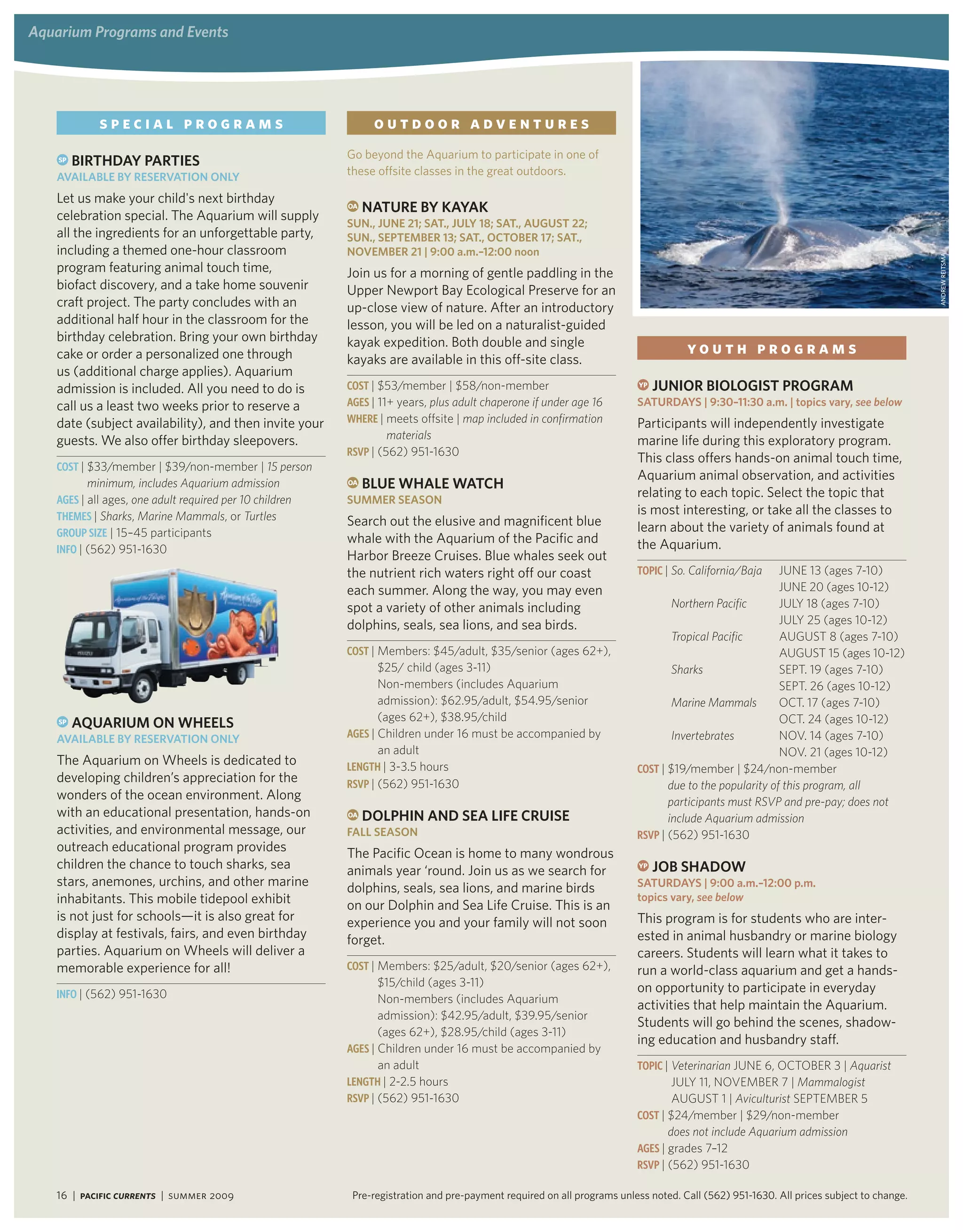 aquarium Programs and events




            special programs                                   outdoor adventures
                                                         Go beyond the Aquarium to participate in one of
    SP   Birthday PartieS
   availaBle By reServation only                         these offsite classes in the great outdoors.

   Let us make your child's next birthday                OA   natUre By KayaK
   celebration special. The Aquarium will supply
                                                         SUn., JUne 21; Sat., JUly 18; Sat., aUgUSt 22;
   all the ingredients for an unforgettable party,       SUn., SePteMBer 13; Sat., oCtoBer 17; Sat.,
   including a themed one-hour classroom                 noveMBer 21 | 9:00 a.m.–12:00 noon




                                                                                                                                                                                       ANdRew ReitsmA
   program featuring animal touch time,                  Join us for a morning of gentle paddling in the
   biofact discovery, and a take home souvenir           Upper Newport Bay Ecological Preserve for an
   craft project. The party concludes with an            up-close view of nature. After an introductory
   additional half hour in the classroom for the         lesson, you will be led on a naturalist-guided
   birthday celebration. Bring your own birthday         kayak expedition. Both double and single
   cake or order a personalized one through                                                                                        youth programs
                                                         kayaks are available in this off-site class.
   us (additional charge applies). Aquarium
   admission is included. All you need to do is          Cost | $53/member | $58/non-member                             YP   JUnior BiologiSt PrograM
   call us a least two weeks prior to reserve a          aGes | 11+ years, plus adult chaperone if under age 16         SatUrdayS | 9:30–11:30 a.m. | topics vary, see below
   date (subject availability), and then invite your     WHeRe | meets offsite | map included in confirmation           Participants will independently investigate
   guests. We also offer birthday sleepovers.                     materials                                             marine life during this exploratory program.
                                                         RsVP | (562) 951-1630
                                                                                                                        This class offers hands-on animal touch time,
   Cost | $33/member | $39/non-member | 15 person
                                                                                                                        Aquarium animal observation, and activities
          minimum, includes Aquarium admission           OA   BlUe whale watCh
   aGes | all ages, one adult required per 10 children   SUMMer SeaSon
                                                                                                                        relating to each topic. Select the topic that
   tHemes | Sharks, Marine Mammals, or Turtles
                                                                                                                        is most interesting, or take all the classes to
                                                         Search out the elusive and magnificent blue                    learn about the variety of animals found at
   GRouP siZe | 15–45 participants
                                                         whale with the Aquarium of the Pacific and                     the Aquarium.
   iNFo | (562) 951-1630
                                                         Harbor Breeze Cruises. Blue whales seek out
                                                         the nutrient rich waters right off our coast                   toPiC | So. California/Baja    JuNe 13 (ages 7-10)
                                                         each summer. Along the way, you may even                                                      JuNe 20 (ages 10-12)
                                                         spot a variety of other animals including                              Northern Pacific       July 18 (ages 7-10)
                                                         dolphins, seals, sea lions, and sea birds.                                                    July 25 (ages 10-12)
                                                                                                                                Tropical Pacific       AuguST 8 (ages 7-10)
                                                         Cost | Members: $45/adult, $35/senior (ages 62+),                                             AuguST 15 (ages 10-12)
                                                                $25/ child (ages 3-11)                                          Sharks                 SePT. 19 (ages 7-10)
                                                                Non-members (includes Aquarium                                                         SePT. 26 (ages 10-12)
                                                                admission): $62.95/adult, $54.95/senior                         Marine Mammals         OCT. 17 (ages 7-10)
                                                                (ages 62+), $38.95/child                                                               OCT. 24 (ages 10-12)
    SP   aqUariUM on wheelS
   availaBle By reServation only                         aGes | Children under 16 must be accompanied by                        Invertebrates          NOv. 14 (ages 7-10)
                                                                an adult                                                                               NOv. 21 (ages 10-12)
   The Aquarium on Wheels is dedicated to                LeNGtH | 3-3.5 hours                                           Cost | $19/member | $24/non-member
   developing children’s appreciation for the            RsVP | (562) 951-1630                                                 due to the popularity of this program, all
   wonders of the ocean environment. Along                                                                                     participants must RSVP and pre-pay; does not
   with an educational presentation, hands-on            OA   dolPhin and Sea liFe CrUiSe                                      include Aquarium admission
   activities, and environmental message, our            Fall SeaSon                                                    RsVP | (562) 951-1630
   outreach educational program provides                 The Pacific Ocean is home to many wondrous
   children the chance to touch sharks, sea              animals year ‘round. Join us as we search for                  YP   JoB Shadow
   stars, anemones, urchins, and other marine            dolphins, seals, sea lions, and marine birds                   SatUrdayS | 9:00 a.m.–12:00 p.m.
   inhabitants. This mobile tidepool exhibit             on our Dolphin and Sea Life Cruise. This is an
                                                                                                                        topics vary, see below
   is not just for schools—it is also great for          experience you and your family will not soon                   This program is for students who are inter-
   display at festivals, fairs, and even birthday        forget.                                                        ested in animal husbandry or marine biology
   parties. Aquarium on Wheels will deliver a                                                                           careers. Students will learn what it takes to
   memorable experience for all!                         Cost | Members: $25/adult, $20/senior (ages 62+),              run a world-class aquarium and get a hands-
                                                                $15/child (ages 3-11)                                   on opportunity to participate in everyday
   iNFo | (562) 951-1630                                        Non-members (includes Aquarium
                                                                                                                        activities that help maintain the Aquarium.
                                                                admission): $42.95/adult, $39.95/senior
                                                                                                                        Students will go behind the scenes, shadow-
                                                                (ages 62+), $28.95/child (ages 3-11)
                                                                                                                        ing education and husbandry staff.
                                                         aGes | Children under 16 must be accompanied by
                                                                an adult                                                toPiC | Veterinarian JuNe 6, OCTOber 3 | Aquarist
                                                         LeNGtH | 2-2.5 hours                                                   July 11, NOveMber 7 | Mammalogist
                                                         RsVP | (562) 951-1630                                                  AuguST 1 | Aviculturist SePTeMber 5
                                                                                                                        Cost | $24/member | $29/non-member
                                                                                                                               does not include Aquarium admission
                                                                                                                        aGes | grades 7–12
                                                                                                                        RsVP | (562) 951-1630

   16 | Pacific Currents | summer 2009                    Pre-registration and pre-payment required on all programs unless noted. Call (562) 951-1630. All prices subject to change.
 