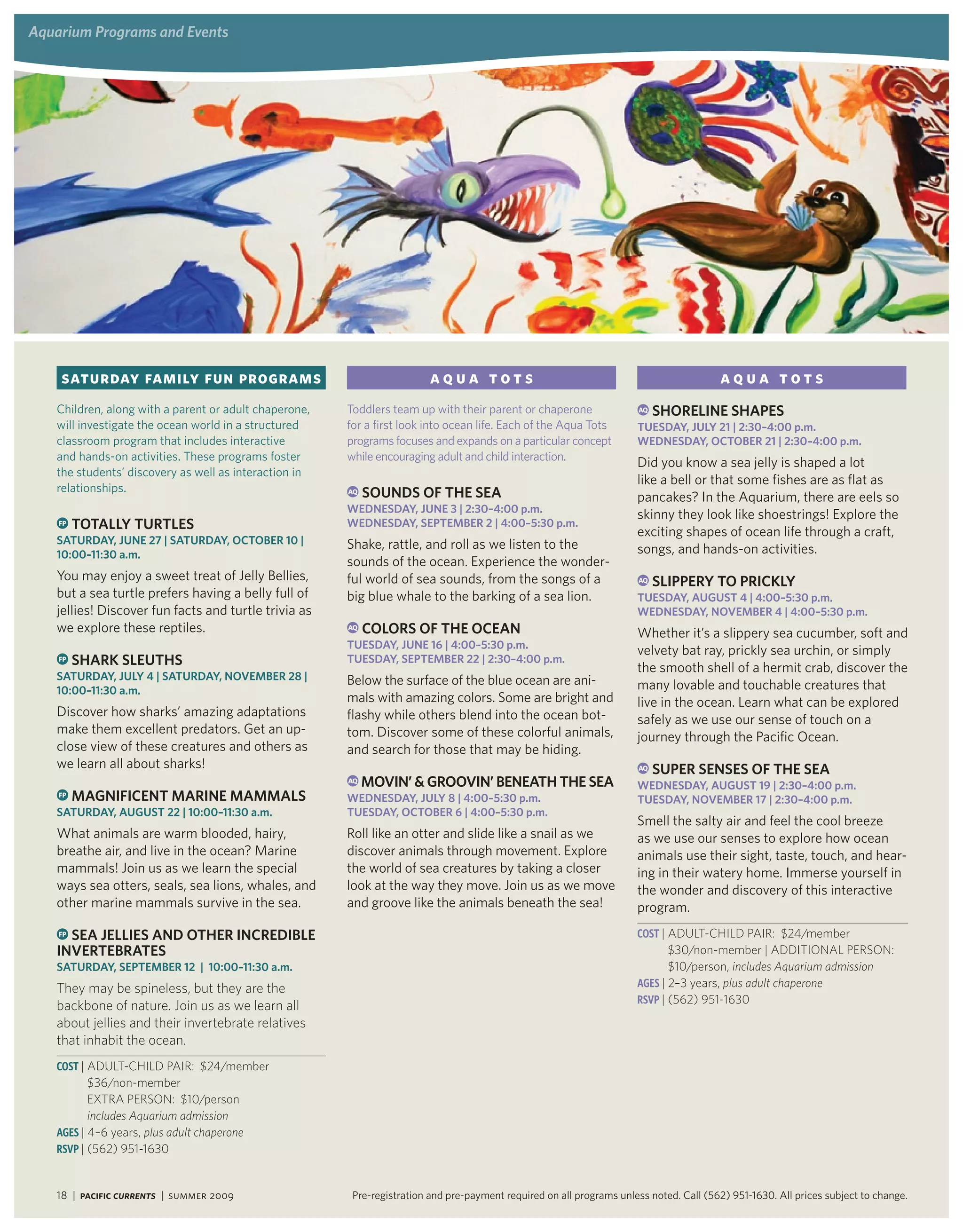 aquarium Programs and events




    Saturday family fun programs                                         aqua tots                                                      aqua tots
   Children, along with a parent or adult chaperone,   Toddlers team up with their parent or chaperone                AQ   Shoreline ShaPeS
   will investigate the ocean world in a structured    for a first look into ocean life. Each of the Aqua Tots        tUeSday, JUly 21 | 2:30–4:00 p.m.
   classroom program that includes interactive         programs focuses and expands on a particular concept           wedneSday, oCtoBer 21 | 2:30–4:00 p.m.
   and hands-on activities. These programs foster      while encouraging adult and child interaction.
                                                                                                                      Did you know a sea jelly is shaped a lot
   the students’ discovery as well as interaction in
                                                                                                                      like a bell or that some fishes are as flat as
   relationships.                                      AQ   SoUndS oF the Sea                                         pancakes? In the Aquarium, there are eels so
                                                       wedneSday, JUne 3 | 2:30–4:00 p.m.
                                                                                                                      skinny they look like shoestrings! Explore the
    FP   totally tUrtleS                               wedneSday, SePteMBer 2 | 4:00–5:30 p.m.
                                                                                                                      exciting shapes of ocean life through a craft,
   SatUrday, JUne 27 | SatUrday, oCtoBer 10 |          Shake, rattle, and roll as we listen to the
   10:00–11:30 a.m.                                                                                                   songs, and hands-on activities.
                                                       sounds of the ocean. Experience the wonder-
   You may enjoy a sweet treat of Jelly Bellies,       ful world of sea sounds, from the songs of a                   AQ   SliPPery to PriCKly
   but a sea turtle prefers having a belly full of     big blue whale to the barking of a sea lion.                   tUeSday, aUgUSt 4 | 4:00–5:30 p.m.
   jellies! Discover fun facts and turtle trivia as                                                                   wedneSday, noveMBer 4 | 4:00–5:30 p.m.
   we explore these reptiles.                          AQ   ColorS oF the oCean                                       Whether it’s a slippery sea cucumber, soft and
                                                       tUeSday, JUne 16 | 4:00–5:30 p.m.
                                                                                                                      velvety bat ray, prickly sea urchin, or simply
    FP   SharK SleUthS                                 tUeSday, SePteMBer 22 | 2:30–4:00 p.m.
                                                                                                                      the smooth shell of a hermit crab, discover the
   SatUrday, JUly 4 | SatUrday, noveMBer 28 |          Below the surface of the blue ocean are ani-
   10:00–11:30 a.m.                                                                                                   many lovable and touchable creatures that
                                                       mals with amazing colors. Some are bright and                  live in the ocean. Learn what can be explored
   Discover how sharks’ amazing adaptations            flashy while others blend into the ocean bot-                  safely as we use our sense of touch on a
   make them excellent predators. Get an up-           tom. Discover some of these colorful animals,                  journey through the Pacific Ocean.
   close view of these creatures and others as         and search for those that may be hiding.
   we learn all about sharks!                                                                                         AQ   SUPer SenSeS oF the Sea
                                                       AQ   Movin’ & groovin’ Beneath the Sea                         wedneSday, aUgUSt 19 | 2:30–4:00 p.m.
    FP   MagniFiCent Marine MaMMalS                    wedneSday, JUly 8 | 4:00–5:30 p.m.                             tUeSday, noveMBer 17 | 2:30–4:00 p.m.
   SatUrday, aUgUSt 22 | 10:00–11:30 a.m.              tUeSday, oCtoBer 6 | 4:00–5:30 p.m.
                                                                                                                      Smell the salty air and feel the cool breeze
   What animals are warm blooded, hairy,               Roll like an otter and slide like a snail as we                as we use our senses to explore how ocean
   breathe air, and live in the ocean? Marine          discover animals through movement. Explore                     animals use their sight, taste, touch, and hear-
   mammals! Join us as we learn the special            the world of sea creatures by taking a closer                  ing in their watery home. Immerse yourself in
   ways sea otters, seals, sea lions, whales, and      look at the way they move. Join us as we move                  the wonder and discovery of this interactive
   other marine mammals survive in the sea.            and groove like the animals beneath the sea!                   program.
   FP Sea JellieS and other inCrediBle                                                                                Cost | ADulT-CHIlD PAIr: $24/member
   inverteBrateS                                                                                                             $30/non-member | ADDITIONAl PerSON:
   SatUrday, SePteMBer 12 | 10:00–11:30 a.m.                                                                                 $10/person, includes Aquarium admission
   They may be spineless, but they are the                                                                            aGes | 2–3 years, plus adult chaperone
                                                                                                                      RsVP | (562) 951-1630
   backbone of nature. Join us as we learn all
   about jellies and their invertebrate relatives
   that inhabit the ocean.
   Cost | ADulT-CHIlD PAIr: $24/member
          $36/non-member
          exTrA PerSON: $10/person
          includes Aquarium admission
   aGes | 4–6 years, plus adult chaperone
   RsVP | (562) 951-1630


   18 | Pacific Currents | summer 2009                  Pre-registration and pre-payment required on all programs unless noted. Call (562) 951-1630. All prices subject to change.
 