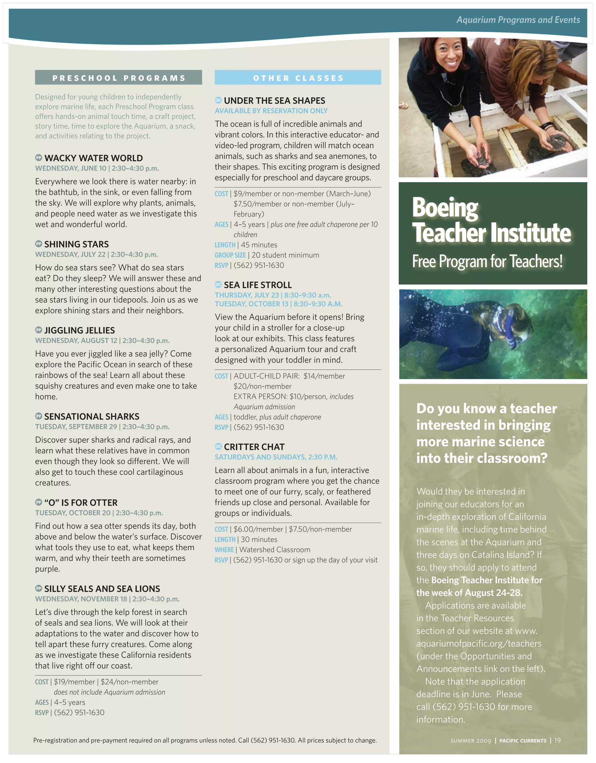 aquarium Programs and events
                                                                                                                                      aquarium Programs and events




       preschool programs                                                     other classes
Designed for young children to independently                    OC   Under the Sea ShaPeS
explore marine life, each Preschool Program class
                                                                availaBle By reServation only
offers hands-on animal touch time, a craft project,
story time, time to explore the Aquarium, a snack,              The ocean is full of incredible animals and
and activities relating to the project.                         vibrant colors. In this interactive educator- and
                                                                video-led program, children will match ocean
 PP   waCKy water world                                         animals, such as sharks and sea anemones, to
wedneSday, JUne 10 | 2:30–4:30 p.m.                             their shapes. This exciting program is designed
Everywhere we look there is water nearby: in                    especially for preschool and daycare groups.
the bathtub, in the sink, or even falling from                  Cost | $9/member or non-member (March–June)
the sky. We will explore why plants, animals,
and people need water as we investigate this
                                                                       $7.50/member or non-member (July–
                                                                       February)                                             Boeing
                                                                                                                             Teacher Institute
wet and wonderful world.                                        aGes | 4–5 years | plus one free adult chaperone per 10
                                                                       children
 PP   Shining StarS                                             LeNGtH | 45 minutes

                                                                                                                             Free Program for Teachers!
wedneSday, JUly 22 | 2:30–4:30 p.m.                             GRouP siZe | 20 student minimum
How do sea stars see? What do sea stars                         RsVP | (562) 951-1630
eat? Do they sleep? We will answer these and
many other interesting questions about the
                                                                OC   Sea liFe Stroll
                                                                thUrSday, JUly 23 | 8:30–9:30 a.m.
sea stars living in our tidepools. Join us as we                tUeSday, oCtoBer 13 | 8:30–9:30 a.M.
explore shining stars and their neighbors.
                                                                View the Aquarium before it opens! Bring
 PP   Jiggling JellieS                                          your child in a stroller for a close-up
wedneSday, aUgUSt 12 | 2:30–4:30 p.m.                           look at our exhibits. This class features
                                                                a personalized Aquarium tour and craft
Have you ever jiggled like a sea jelly? Come
                                                                designed with your toddler in mind.
explore the Pacific Ocean in search of these
rainbows of the sea! Learn all about these                      Cost | ADulT-CHIlD PAIr: $14/member
squishy creatures and even make one to take                            $20/non-member
home.                                                                  exTrA PerSON: $10/person, includes

 PP   SenSational SharKS
                                                                       Aquarium admission
                                                                aGes | toddler, plus adult chaperone
                                                                                                                             do you know a teacher
tUeSday, SePteMBer 29 | 2:30–4:30 p.m.                          RsVP | (562) 951-1630                                        interested in bringing
Discover super sharks and radical rays, and
learn what these relatives have in common
                                                                OC   Critter Chat                                            more marine science
even though they look so different. We will
                                                                SatUrdayS and SUndayS, 2:30 P.M.                             into their classroom?
also get to touch these cool cartilaginous                      Learn all about animals in a fun, interactive
creatures.                                                      classroom program where you get the chance
                                                                to meet one of our furry, scaly, or feathered                Would they be interested in
 PP   “o” iS For otter                                          friends up close and personal. Available for                 joining our educators for an
tUeSday, oCtoBer 20 | 2:30–4:30 p.m.                            groups or individuals.                                       in-depth exploration of California
Find out how a sea otter spends its day, both                   Cost | $6.00/member | $7.50/non-member                       marine life, including time behind
above and below the water’s surface. Discover                   LeNGtH | 30 minutes                                          the scenes at the Aquarium and
what tools they use to eat, what keeps them                     WHeRe | Watershed Classroom
warm, and why their teeth are sometimes                         RsVP | (562) 951-1630 or sign up the day of your visit
                                                                                                                             three days on Catalina Island? If
purple.                                                                                                                      so, they should apply to attend
                                                                                                                             the Boeing teacher institute for
 PP   Silly SealS and Sea lionS                                                                                              the week of august 24-28.
wedneSday, noveMBer 18 | 2:30–4:30 p.m.
                                                                                                                                Applications are available
Let’s dive through the kelp forest in search
of seals and sea lions. We will look at their                                                                                in the Teacher Resources
adaptations to the water and discover how to                                                                                 section of our website at www.
tell apart these furry creatures. Come along                                                                                 aquariumofpacific.org/teachers
as we investigate these California residents                                                                                 (under the Opportunities and
that live right off our coast.                                                                                               Announcements link on the left).
Cost | $19/member | $24/non-member                                                                                              Note that the application
        does not include Aquarium admission                                                                                  deadline is in June. Please
aGes | 4–5 years
                                                                                                                             call (562) 951-1630 for more
RsVP | (562) 951-1630
                                                                                                                             information.

Pre-registration and pre-payment required on all programs unless noted. Call (562) 951-1630. All prices subject to change.           summer 2009 | Pacific Currents | 19
 