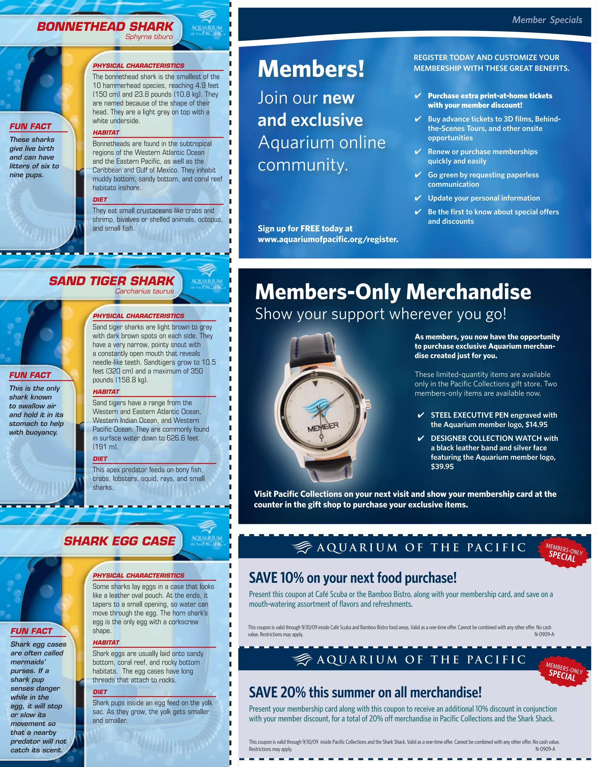 member Specials
         Bonnethead Shark
                                     Sphyrna tiburo




                                                                              members!
                                                                                                                                                                  regiSter today and CUStoMize yoUr
                          PhySiCal CharaCteriStiCS
                                                                                                                                                                  MeMBerShiP with theSe great BeneFitS.
                          The bonnethead shark is the smallest of the
                          10 hammerhead species, reaching 4.9 feet
                          (150 cm) and 23.8 pounds (10.8 kg). They
                          are named because of the shape of their             Join our new                                                                         ✔ purchase extra print-at-home tickets
                                                                                                                                                                     with your member discount!

                                                                              and exclusive
                          head. They are a light gray on top with a
                          white underside.                                                                                                                         ✔ Buy advance tickets to 3d films, Behind-
Fun FaCt                                                                                                                                                             the-Scenes tours, and other onsite
                          haBitat
These sharks
give live birth
                          Bonnetheads are found in the subtropical
                          regions of the Western Atlantic Ocean
                                                                              Aquarium online                                                                        opportunities
                                                                                                                                                                   ✔ renew or purchase memberships

                                                                              community.
and can have
                          and the Eastern Pacific, as well as the                                                                                                    quickly and easily
litters of six to
                          Caribbean and Gulf of Mexico. They inhabit
nine pups.                                                                                                                                                         ✔ go green by requesting paperless
                          muddy bottom, sandy bottom, and coral reef
                          habitats inshore.                                                                                                                          communication
                          diet                                                                                                                                     ✔ Update your personal information
                          They eat small crustaceans like crabs and                                                                                                ✔ Be the first to know about special offers
                          shrimp, bivalves or shelled animals, octopus,                                                                                              and discounts
                          and small fish.                                      sign up for FrEE today at
                                                                               www.aquariumofpacific.org/register.



             Sand tiger Shark
                                 Carcharius taurus
                                                                             members-only merchandise
                          PhySiCal CharaCteriStiCS                           Show your support wherever you go!
                          Sand tiger sharks are light brown to gray
                          with dark brown spots on each side. They                                                                                                 as members, you now have the opportunity
                          have a very narrow, pointy snout with                                                                                                    to purchase exclusive aquarium merchan-
                          a constantly open mouth that reveals                                                                                                     dise created just for you.
                          needle-like teeth. Sandtigers grow to 10.5
                          feet (320 cm) and a maximum of 350                                                                                                       These limited-quantity items are available
Fun FaCt
                          pounds (158.8 kg).
                                                                                                                                                                   only in the Pacific Collections gift store. Two
This is the only
shark known
                          haBitat                                                                                                                                  members-only items are available now.
to swallow air            Sand tigers have a range from the
                          Western and Eastern Atlantic Ocean,
and hold it in its                                                                                                                                                  ✔ Steel exeCUtive Pen engraved with
stomach to help           Western Indian Ocean, and Western
                                                                                                                                                                      the aquarium member logo, $14.95
with buoyancy.            Pacific Ocean. They are commonly found
                          in surface water down to 626.6 feet                                                                                                       ✔ deSigner ColleCtion watCh with
                          (191 m).                                                                                                                                    a black leather band and silver face
                          diet                                                                                                                                        featuring the aquarium member logo,
                          This apex predator feeds on bony fish,                                                                                                      $39.95
                          crabs, lobsters, squid, rays, and small
                          sharks.
                                                                             visit Pacific Collections on your next visit and show your membership card at the
                                                                             counter in the gift shop to purchase your exclusive items.



                    Shark egg CaSe                                                                                                                                                                                                       MEMB
                                                                                                                                                                                                                                                    ER
                                                                                                                                                                                                                                          SPECISA NLY
                                                                                                                                                                                                                                                -O
                                                                                                                                                                                                                                                  L
                          PhySiCal CharaCteriStiCS
                          Some sharks lay eggs in a case that looks
                                                                          saVe 10% on your next food purchase!
                          like a leather oval pouch. At the ends, it      Present this coupon at Café Scuba or the Bamboo Bistro, along with your membership card, and save on a
                          tapers to a small opening, so water can         mouth-watering assortment of flavors and refreshments.
                          move through the egg. The horn shark’s
                          egg is the only egg with a corkscrew
                                                                          This coupon is valid through 9/30/09 inside Café scuba and Bamboo Bistro food areas. Valid as a one-time offer. Cannot be combined with any other offer. no cash
Fun FaCt                  shape.                                          value. restrictions may apply.                                                                                                                         n-0909-A
Shark egg cases         haBitat
are often called        Shark eggs are usually laid onto sandy
mermaids’               bottom, coral reef, and rocky bottom                                                                                                                                                                             MEMB
                                                                                                                                                                                                                                                    ER
purses. If a            habitats. The egg cases have long                                                                                                                                                                                 SPECISA NLY
                                                                                                                                                                                                                                                -O
shark pup               threads that attach to rocks.                                                                                                                                                                                             L
senses danger
while in the
                        diet
                                                                          saVe 20% this summer on all merchandise!
egg, it will stop       Shark pups inside an egg feed on the yolk
                        sac. As they grow, the yolk gets smaller          Present your membership card along with this coupon to receive an additional 10% discount in conjunction
or slow its
                        and smaller.                                      with your member discount, for a total of 20% off merchandise in Pacific Collections and the Shark Shack.
movement so
that a nearby
predator will not Currents | summer 2009
        22 | Pacific                                                      This coupon is valid through 9/30/09 inside Pacific Collections and the shark shack. Valid as a one-time offer. Cannot be combined with any other offer. no cash value.
catch its scent.                                                          restrictions may apply.                                                                                                                                   n-0909-A
 