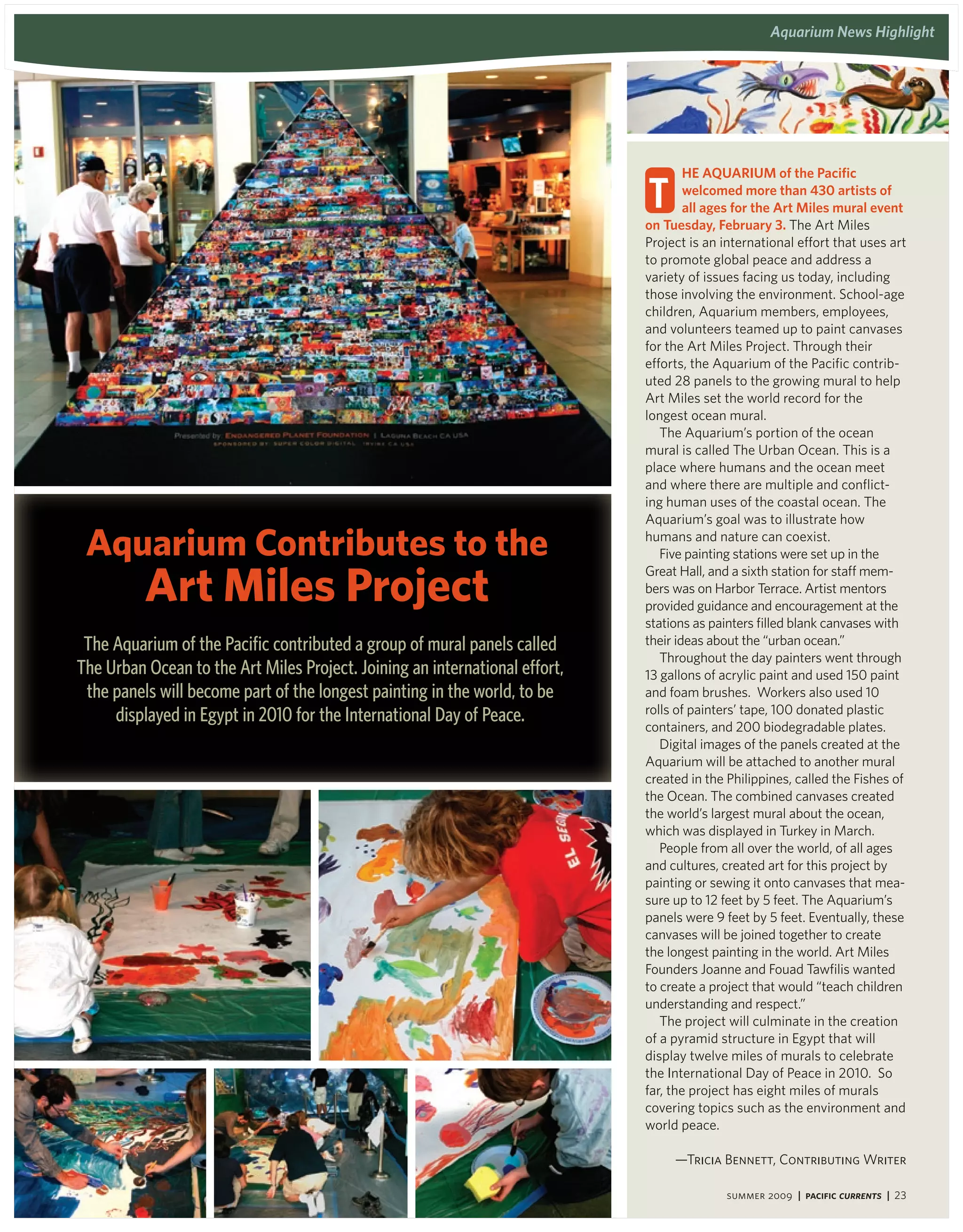 aquarium Programs and events
                                                                                                 aquarium news highlight




                                                                                     he aqUariUM of the Pacific

                                                                             t       welcomed more than 430 artists of
                                                                                     all ages for the art Miles mural event
                                                                             on tuesday, February 3. The Art Miles
                                                                             Project is an international effort that uses art
                                                                             to promote global peace and address a
                                                                             variety of issues facing us today, including
                                                                             those involving the environment. School-age
                                                                             children, Aquarium members, employees,
                                                                             and volunteers teamed up to paint canvases
                                                                             for the Art Miles Project. Through their
                                                                             efforts, the Aquarium of the Pacific contrib-
                                                                             uted 28 panels to the growing mural to help
                                                                             Art Miles set the world record for the
                                                                             longest ocean mural.
                                                                                The Aquarium’s portion of the ocean
                                                                             mural is called The Urban Ocean. This is a
                                                                             place where humans and the ocean meet
                                                                             and where there are multiple and conflict-
                                                                             ing human uses of the coastal ocean. The
                                                                             Aquarium’s goal was to illustrate how

 aquarium Contributes to the                                                 humans and nature can coexist.
                                                                                Five painting stations were set up in the


          art miles Project
                                                                             Great Hall, and a sixth station for staff mem-
                                                                             bers was on Harbor Terrace. Artist mentors
                                                                             provided guidance and encouragement at the
                                                                             stations as painters filled blank canvases with
 The Aquarium of the Pacific contributed a group of mural panels called      their ideas about the “urban ocean.”
                                                                                Throughout the day painters went through
The Urban Ocean to the Art Miles Project. Joining an international effort,   13 gallons of acrylic paint and used 150 paint
 the panels will become part of the longest painting in the world, to be     and foam brushes. Workers also used 10
     displayed in Egypt in 2010 for the International Day of Peace.          rolls of painters’ tape, 100 donated plastic
                                                                             containers, and 200 biodegradable plates.
                                                                                Digital images of the panels created at the
                                                                             Aquarium will be attached to another mural
                                                                             created in the Philippines, called the Fishes of
                                                                             the Ocean. The combined canvases created
                                                                             the world’s largest mural about the ocean,
                                                                             which was displayed in Turkey in March.
                                                                                People from all over the world, of all ages
                                                                             and cultures, created art for this project by
                                                                             painting or sewing it onto canvases that mea-
                                                                             sure up to 12 feet by 5 feet. The Aquarium’s
                                                                             panels were 9 feet by 5 feet. Eventually, these
                                                                             canvases will be joined together to create
                                                                             the longest painting in the world. Art Miles
                                                                             Founders Joanne and Fouad Tawfilis wanted
                                                                             to create a project that would “teach children
                                                                             understanding and respect.”
                                                                                The project will culminate in the creation
                                                                             of a pyramid structure in Egypt that will
                                                                             display twelve miles of murals to celebrate
                                                                             the International Day of Peace in 2010. So
                                                                             far, the project has eight miles of murals
                                                                             covering topics such as the environment and
                                                                             world peace.

                                                                                  —Tricia Bennett, Contributing Writer

                                                                                            summer 2009 | Pacific Currents | 23
 