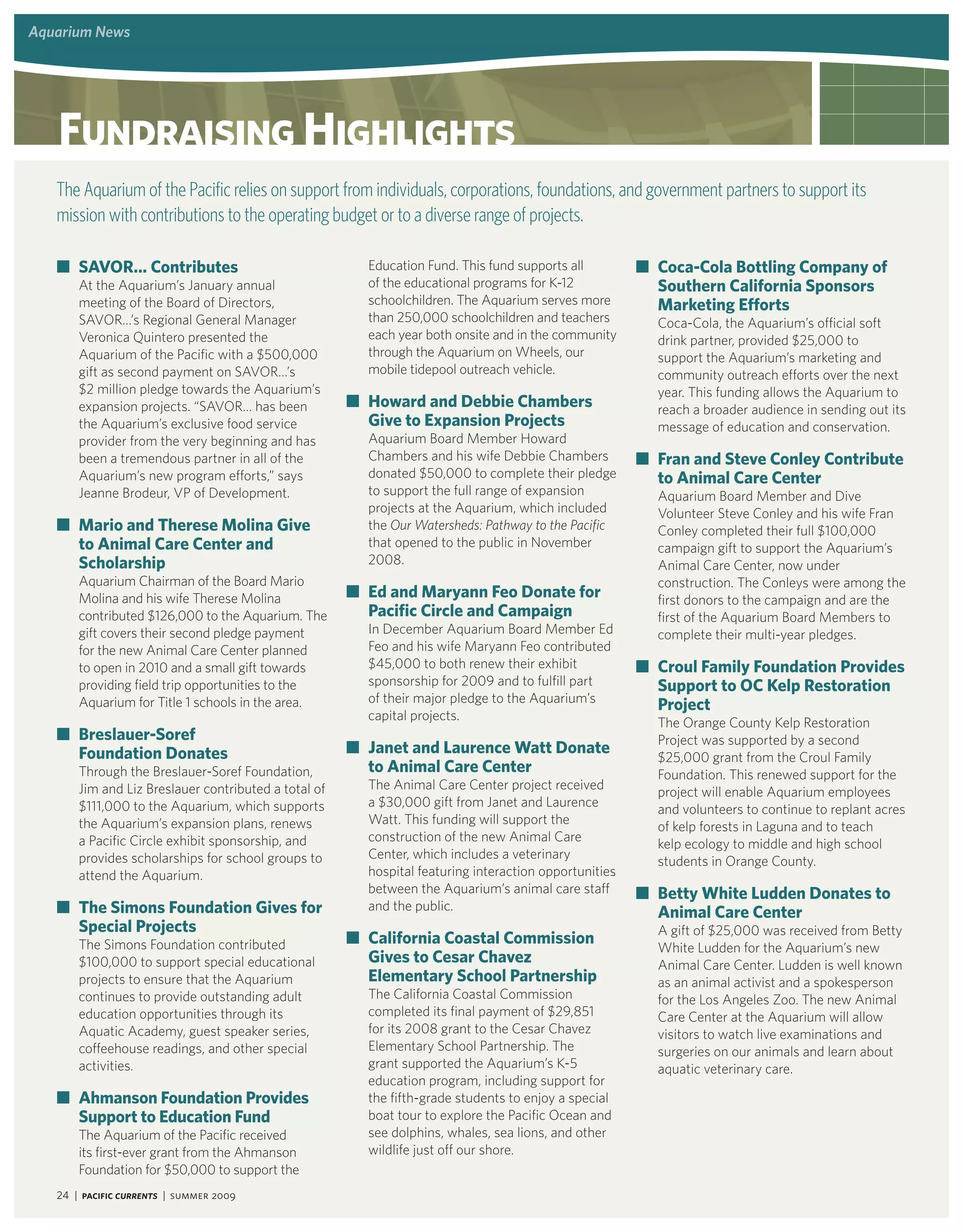 aquarium Programs and events
         news




    Fundraising highlights
   The Aquarium of the Pacific relies on support from individuals, corporations, foundations, and government partners to support its
   mission with contributions to the operating budget or to a diverse range of projects.

   ■ savor… Contributes                                 education Fund. This fund supports all         ■ Coca-Cola bottling Company of
       At the Aquarium’s January annual                 of the educational programs for K-12             southern California sponsors
       meeting of the board of Directors,               schoolchildren. The Aquarium serves more         marketing Efforts
       SAvOr…’s regional general Manager                than 250,000 schoolchildren and teachers         Coca-Cola, the Aquarium’s official soft
       veronica Quintero presented the                  each year both onsite and in the community       drink partner, provided $25,000 to
       Aquarium of the Pacific with a $500,000          through the Aquarium on Wheels, our              support the Aquarium’s marketing and
       gift as second payment on SAvOr…’s               mobile tidepool outreach vehicle.                community outreach efforts over the next
       $2 million pledge towards the Aquarium’s                                                          year. This funding allows the Aquarium to
       expansion projects. “SAvOr… has been           ■ howard and debbie Chambers                       reach a broader audience in sending out its
       the Aquarium’s exclusive food service            Give to Expansion Projects                       message of education and conservation.
       provider from the very beginning and has         Aquarium board Member Howard
       been a tremendous partner in all of the          Chambers and his wife Debbie Chambers          ■ Fran and steve Conley Contribute
       Aquarium’s new program efforts,” says            donated $50,000 to complete their pledge         to animal Care Center
       Jeanne brodeur, vP of Development.               to support the full range of expansion           Aquarium board Member and Dive
                                                        projects at the Aquarium, which included         volunteer Steve Conley and his wife Fran
   ■ mario and Therese molina Give                      the Our Watersheds: Pathway to the Pacific       Conley completed their full $100,000
     to animal Care Center and                          that opened to the public in November            campaign gift to support the Aquarium’s
     scholarship                                        2008.                                            Animal Care Center, now under
       Aquarium Chairman of the board Mario                                                              construction. The Conleys were among the
       Molina and his wife Therese Molina             ■ Ed and maryann Feo donate for                    first donors to the campaign and are the
       contributed $126,000 to the Aquarium. The        Pacific Circle and Campaign                      first of the Aquarium board Members to
       gift covers their second pledge payment          In December Aquarium board Member ed             complete their multi-year pledges.
       for the new Animal Care Center planned           Feo and his wife Maryann Feo contributed
       to open in 2010 and a small gift towards         $45,000 to both renew their exhibit            ■ Croul Family Foundation Provides
       providing field trip opportunities to the        sponsorship for 2009 and to fulfill part         support to oC kelp restoration
                                                        of their major pledge to the Aquarium’s
       Aquarium for Title 1 schools in the area.                                                         Project
                                                        capital projects.
                                                                                                         The Orange County Kelp restoration
   ■ breslauer-soref                                                                                     Project was supported by a second
     Foundation donates                               ■ janet and laurence Watt donate
                                                                                                         $25,000 grant from the Croul Family
       Through the breslauer-Soref Foundation,          to animal Care Center                            Foundation. This renewed support for the
       Jim and liz breslauer contributed a total of     The Animal Care Center project received
                                                                                                         project will enable Aquarium employees
       $111,000 to the Aquarium, which supports         a $30,000 gift from Janet and laurence
                                                                                                         and volunteers to continue to replant acres
       the Aquarium’s expansion plans, renews           Watt. This funding will support the
                                                                                                         of kelp forests in laguna and to teach
       a Pacific Circle exhibit sponsorship, and        construction of the new Animal Care
                                                                                                         kelp ecology to middle and high school
       provides scholarships for school groups to       Center, which includes a veterinary
                                                                                                         students in Orange County.
       attend the Aquarium.                             hospital featuring interaction opportunities
                                                        between the Aquarium’s animal care staff       ■ betty White ludden donates to
   ■ The simons Foundation Gives for                    and the public.
                                                                                                         animal Care Center
     special Projects                                                                                    A gift of $25,000 was received from betty
       The Simons Foundation contributed              ■ California Coastal Commission
                                                                                                         White ludden for the Aquarium’s new
       $100,000 to support special educational          Gives to Cesar Chavez                            Animal Care Center. ludden is well known
       projects to ensure that the Aquarium             Elementary school Partnership                    as an animal activist and a spokesperson
       continues to provide outstanding adult           The California Coastal Commission                for the los Angeles Zoo. The new Animal
       education opportunities through its              completed its final payment of $29,851           Care Center at the Aquarium will allow
       Aquatic Academy, guest speaker series,           for its 2008 grant to the Cesar Chavez           visitors to watch live examinations and
       coffeehouse readings, and other special          elementary School Partnership. The               surgeries on our animals and learn about
       activities.                                      grant supported the Aquarium’s K-5               aquatic veterinary care.
                                                        education program, including support for
   ■ ahmanson Foundation Provides                       the fifth-grade students to enjoy a special
     support to Education Fund                          boat tour to explore the Pacific Ocean and
       The Aquarium of the Pacific received             see dolphins, whales, sea lions, and other
       its first-ever grant from the Ahmanson           wildlife just off our shore.
       Foundation for $50,000 to support the
   24 | Pacific Currents | summer 2009
 