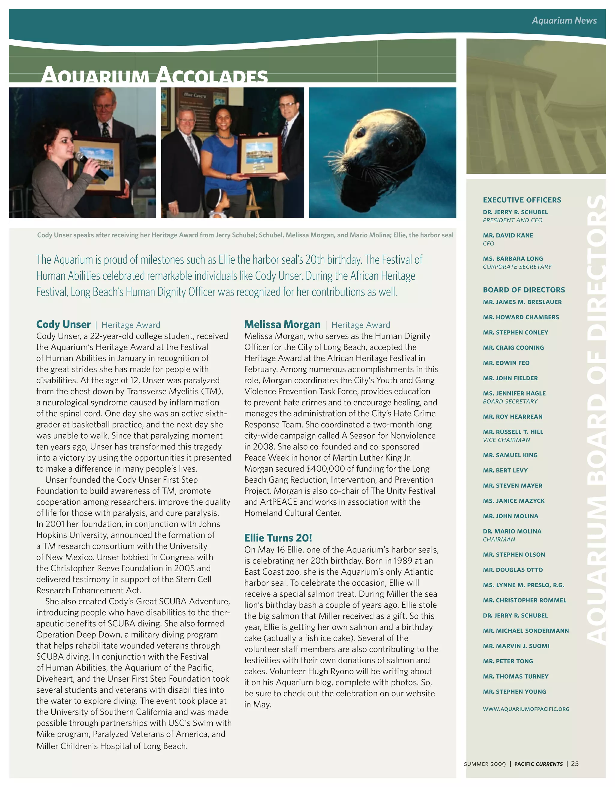 aquarium news




 aquarium accolades



                                                                                                                                                  executive officers




                                                                                                                                                                              aquarium board of directors
                                                                                                                                                  Dr. Jerry R. Schubel
                                                                                                                                                  president and ceo
Cody Unser speaks after receiving her heritage award from Jerry Schubel; Schubel, Melissa Morgan, and Mario Molina; ellie, the harbor seal        Mr. David Kane
                                                                                                                                                  cfo

The Aquarium is proud of milestones such as Ellie the harbor seal’s 20th birthday. The Festival of                                                Ms. Barbara Long
                                                                                                                                                  corporate secretary
Human Abilities celebrated remarkable individuals like Cody Unser. During the African Heritage
Festival, Long Beach’s Human Dignity Officer was recognized for her contributions as well.                                                        board of directors
                                                                                                                                                  Mr. James M. Breslauer
                                                                                                                                                  Mr. Howard Chambers
Cody Unser | Heritage Award                                         melissa morgan | Heritage Award
                                                                                                                                                  Mr. Stephen Conley
Cody Unser, a 22-year-old college student, received                 Melissa Morgan, who serves as the Human Dignity
the Aquarium’s Heritage Award at the Festival                       Officer for the City of Long Beach, accepted the                              Mr. Craig Cooning
of Human Abilities in January in recognition of                     Heritage Award at the African Heritage Festival in                            Mr. Edwin Feo
the great strides she has made for people with                      February. Among numerous accomplishments in this
disabilities. At the age of 12, Unser was paralyzed                 role, Morgan coordinates the City’s Youth and Gang                            Mr. John Fielder
from the chest down by Transverse Myelitis (TM),                    Violence Prevention Task Force, provides education                            Ms. Jennifer Hagle
a neurological syndrome caused by inflammation                      to prevent hate crimes and to encourage healing, and                          board secretary
of the spinal cord. One day she was an active sixth-                manages the administration of the City’s Hate Crime                           Mr. Roy Hearrean
grader at basketball practice, and the next day she                 Response Team. She coordinated a two-month long
                                                                                                                                                  Mr. Russell T. Hill
was unable to walk. Since that paralyzing moment                    city-wide campaign called A Season for Nonviolence                            Vice chairman
ten years ago, Unser has transformed this tragedy                   in 2008. She also co-founded and co-sponsored
into a victory by using the opportunities it presented              Peace Week in honor of Martin Luther King Jr.                                 Mr. Samuel King
to make a difference in many people’s lives.                        Morgan secured $400,000 of funding for the Long                               Mr. Bert Levy
   Unser founded the Cody Unser First Step                          Beach Gang Reduction, Intervention, and Prevention
                                                                                                                                                  Mr. Steven Mayer
Foundation to build awareness of TM, promote                        Project. Morgan is also co-chair of The Unity Festival
cooperation among researchers, improve the quality                  and ArtPEACE and works in association with the                                Ms. Janice Mazyck
of life for those with paralysis, and cure paralysis.               Homeland Cultural Center.                                                     Mr. John Molina
In 2001 her foundation, in conjunction with Johns
                                                                                                                                                  Dr. Mario Molina
Hopkins University, announced the formation of                      Ellie Turns 20!                                                               chairman
a TM research consortium with the University                        On May 16 Ellie, one of the Aquarium’s harbor seals,
of New Mexico. Unser lobbied in Congress with                                                                                                     Mr. Stephen Olson
                                                                    is celebrating her 20th birthday. Born in 1989 at an
the Christopher Reeve Foundation in 2005 and                        East Coast zoo, she is the Aquarium’s only Atlantic                           Mr. Douglas Otto
delivered testimony in support of the Stem Cell                     harbor seal. To celebrate the occasion, Ellie will                            Ms. Lynne M. Preslo, R.G.
Research Enhancement Act.                                           receive a special salmon treat. During Miller the sea
   She also created Cody’s Great SCUBA Adventure,                                                                                                 Mr. Christopher Rommel
                                                                    lion’s birthday bash a couple of years ago, Ellie stole
introducing people who have disabilities to the ther-               the big salmon that Miller received as a gift. So this                        Dr. Jerry R. Schubel
apeutic benefits of SCUBA diving. She also formed                   year, Ellie is getting her own salmon and a birthday                          Mr. Michael Sondermann
Operation Deep Down, a military diving program                      cake (actually a fish ice cake). Several of the
that helps rehabilitate wounded veterans through                    volunteer staff members are also contributing to the                          Mr. Marvin J. Suomi
SCUBA diving. In conjunction with the Festival                      festivities with their own donations of salmon and                            Mr. Peter Tong
of Human Abilities, the Aquarium of the Pacific,                    cakes. Volunteer Hugh Ryono will be writing about
Diveheart, and the Unser First Step Foundation took                                                                                               Mr. Thomas Turney
                                                                    it on his Aquarium blog, complete with photos. So,
several students and veterans with disabilities into                be sure to check out the celebration on our website                           Mr. Stephen Young
the water to explore diving. The event took place at                in May.                                                                       www.aquariumofpacific.org
the University of Southern California and was made
possible through partnerships with USC's Swim with
Mike program, Paralyzed Veterans of America, and
Miller Children's Hospital of Long Beach.
                                                                                                                                             summer 2009 | Pacific Currents | 25
 