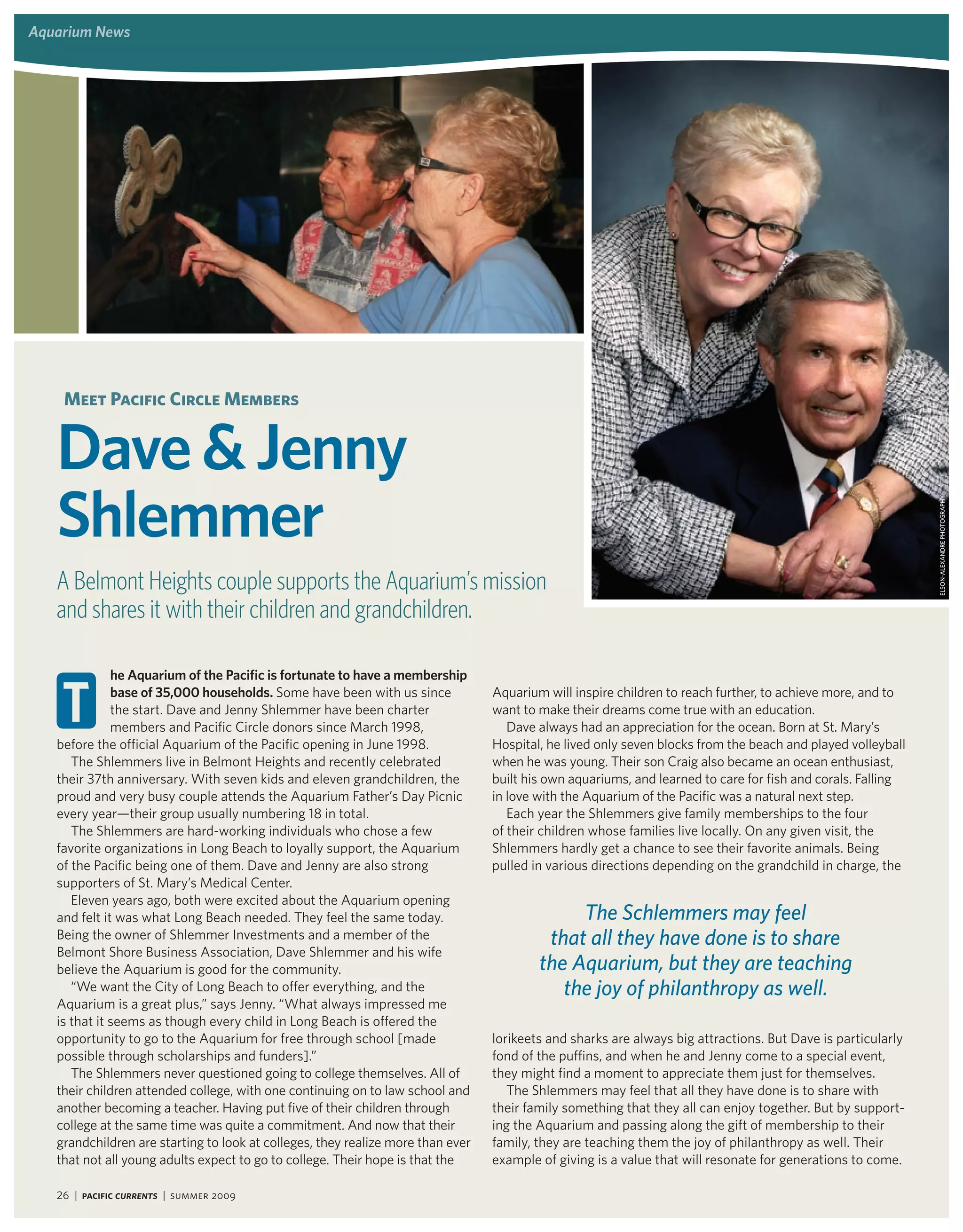 aquarium news




    meet Pacific Circle members


   dave & Jenny
   Shlemmer




                                                                                                                                                             eLsoN-ALexANdRe pHotoGRApHy
   A Belmont Heights couple supports the Aquarium’s mission
   and shares it with their children and grandchildren.

              he aquarium of the Pacific is fortunate to have a membership

    t         base of 35,000 households. Some have been with us since
              the start. Dave and Jenny Shlemmer have been charter
              members and Pacific Circle donors since March 1998,
   before the official Aquarium of the Pacific opening in June 1998.
                                                                                 Aquarium will inspire children to reach further, to achieve more, and to
                                                                                 want to make their dreams come true with an education.
                                                                                    Dave always had an appreciation for the ocean. Born at St. Mary’s
                                                                                 Hospital, he lived only seven blocks from the beach and played volleyball
      The Shlemmers live in Belmont Heights and recently celebrated              when he was young. Their son Craig also became an ocean enthusiast,
   their 37th anniversary. With seven kids and eleven grandchildren, the         built his own aquariums, and learned to care for fish and corals. Falling
   proud and very busy couple attends the Aquarium Father’s Day Picnic           in love with the Aquarium of the Pacific was a natural next step.
   every year—their group usually numbering 18 in total.                            Each year the Shlemmers give family memberships to the four
      The Shlemmers are hard-working individuals who chose a few                 of their children whose families live locally. On any given visit, the
   favorite organizations in Long Beach to loyally support, the Aquarium         Shlemmers hardly get a chance to see their favorite animals. Being
   of the Pacific being one of them. Dave and Jenny are also strong              pulled in various directions depending on the grandchild in charge, the
   supporters of St. Mary’s Medical Center.
      Eleven years ago, both were excited about the Aquarium opening
   and felt it was what Long Beach needed. They feel the same today.                          The Schlemmers may feel
   Being the owner of Shlemmer Investments and a member of the                            that all they have done is to share
   Belmont Shore Business Association, Dave Shlemmer and his wife
   believe the Aquarium is good for the community.                                       the Aquarium, but they are teaching
      “We want the City of Long Beach to offer everything, and the                          the joy of philanthropy as well.
   Aquarium is a great plus,” says Jenny. “What always impressed me
   is that it seems as though every child in Long Beach is offered the
   opportunity to go to the Aquarium for free through school [made               lorikeets and sharks are always big attractions. But Dave is particularly
   possible through scholarships and funders].”                                  fond of the puffins, and when he and Jenny come to a special event,
      The Shlemmers never questioned going to college themselves. All of         they might find a moment to appreciate them just for themselves.
   their children attended college, with one continuing on to law school and        The Shlemmers may feel that all they have done is to share with
   another becoming a teacher. Having put five of their children through         their family something that they all can enjoy together. But by support-
   college at the same time was quite a commitment. And now that their           ing the Aquarium and passing along the gift of membership to their
   grandchildren are starting to look at colleges, they realize more than ever   family, they are teaching them the joy of philanthropy as well. Their
   that not all young adults expect to go to college. Their hope is that the     example of giving is a value that will resonate for generations to come.

   26 | Pacific Currents | summer 2009
 