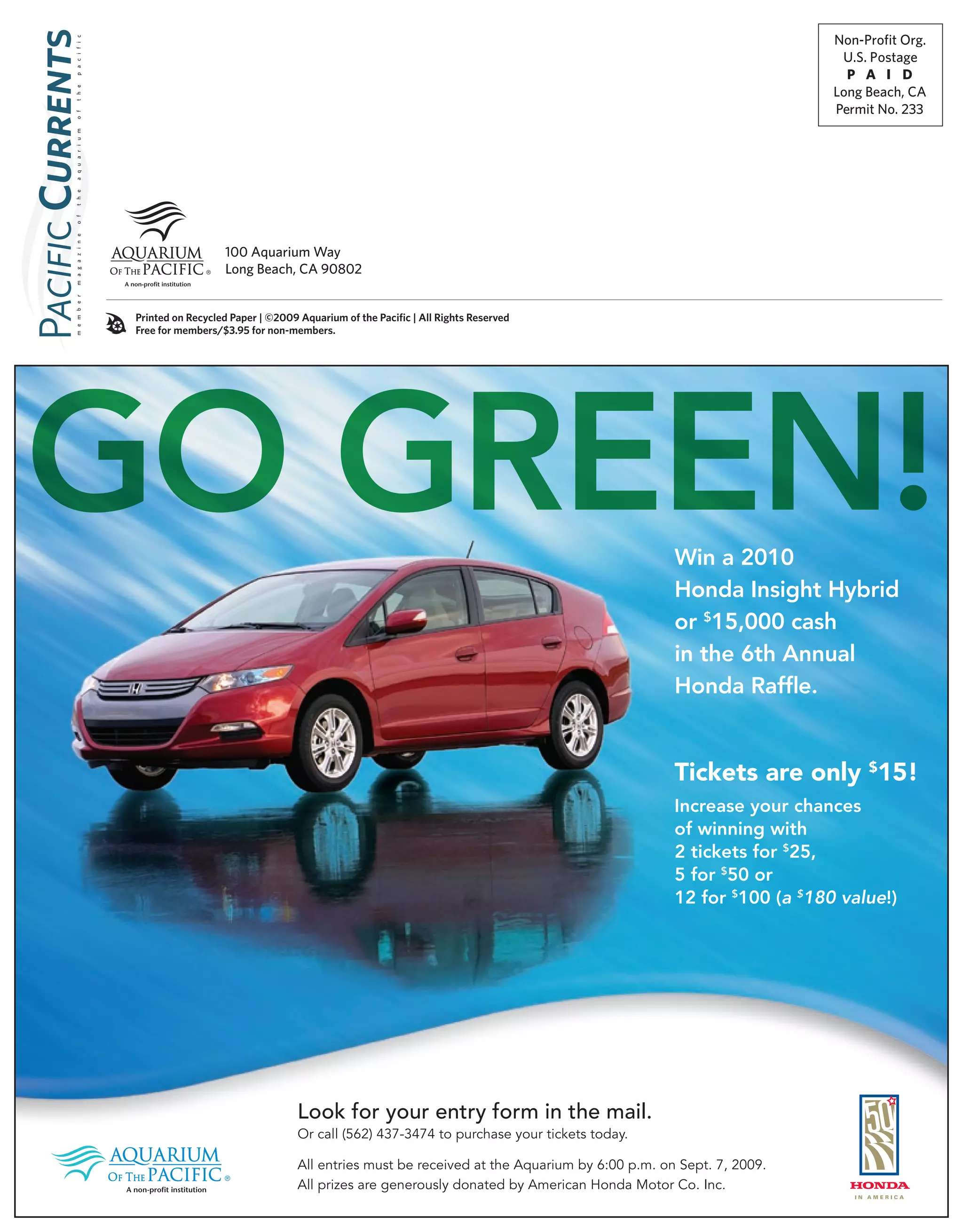 Non-Profit Org.

 p a c i f i c
                                                                                                                                     U.S. Postage
                                                                                                                                      P A I D
                                                                                                                                    Long Beach, CA
 t h e




                                                                                                                                    Permit No. 233
 o f
 a q u a r i u m
�C
 t h e
 o f
 m a g a z i n e




                                     100 Aquarium way
                                     Long Beach, cA 90802
 m e m b e r




                   Printed on recycled Paper | ©2009 aquarium of the Pacific | all rights reserved
P




                   Free for members/$3.95 for non-members.




GO GREEN!                                                                                                        Win a 2010
                                                                                                                 Honda Insight Hybrid
                                                                                                                 or $15,000 cash
                                                                                                                 in the 6th Annual
                                                                                                                 Honda Raffle.


                                                                                                                 Tickets are only $15!
                                                                                                                 Increase your chances
                                                                                                                 of winning with
                                                                                                                 2 tickets for $25,
                                                                                                                 5 for $50 or
                                                                                                                 12 for $100 (a $180 value!)




                                                     Look for your entry form in the mail.
                                                     Or call (562) 437-3474 to purchase your tickets today.

                                                     All entries must be received at the Aquarium by 6:00 p.m. on Sept. 7, 2009.
                                                     All prizes are generously donated by American Honda Motor Co. Inc.
 