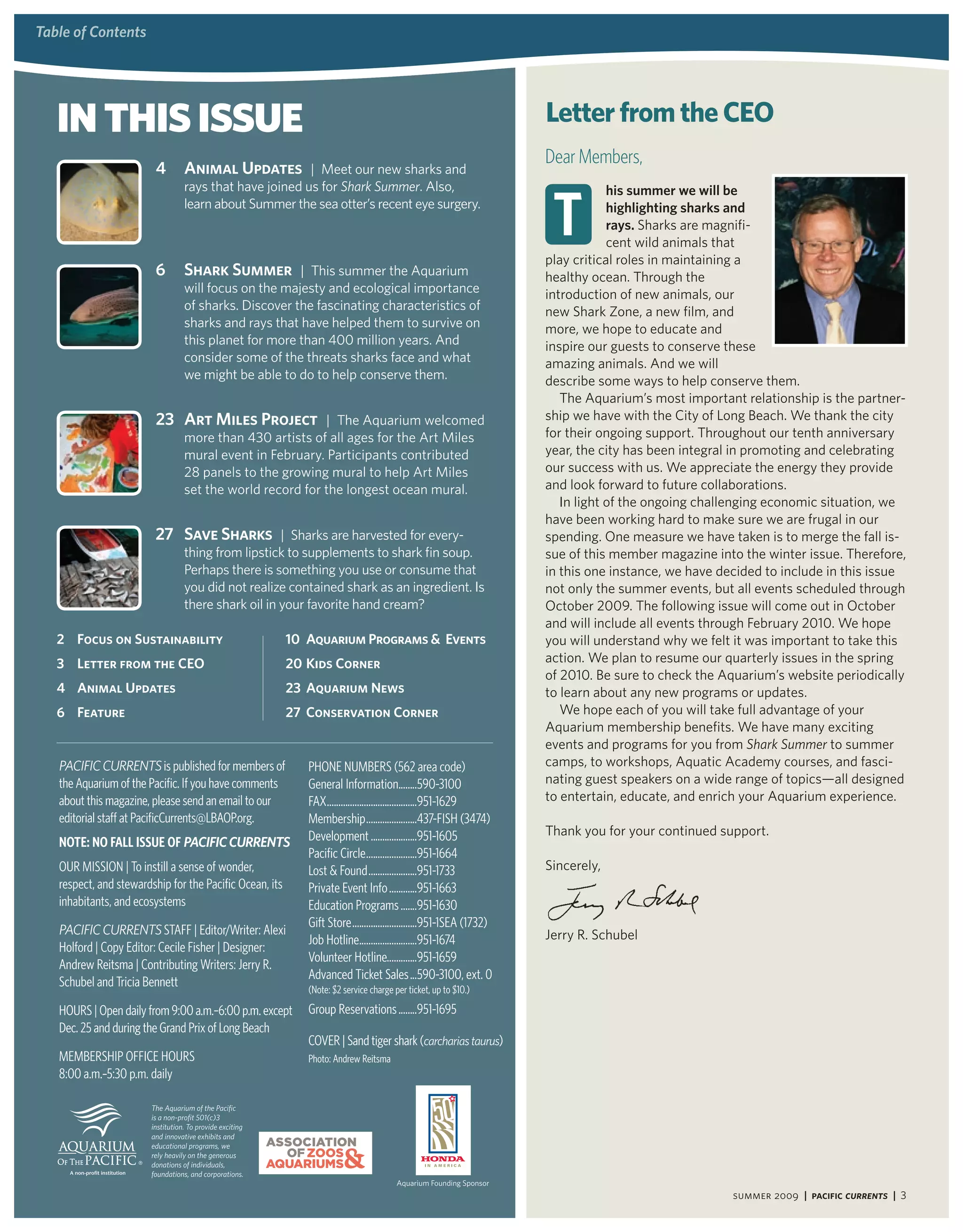 table of contents
 table of contents




    In thIs Issue                                                                                                       letter from the CEo
                                                                                                                        Dear Members,
                          4         animal Updates | Meet our new sharks and


                                                                                                                         t
                                    rays that have joined us for Shark Summer. Also,                                                his summer we will be
                                    learn about Summer the sea otter’s recent eye surgery.                                          highlighting sharks and
                                                                                                                                    rays. Sharks are magnifi-
                                                                                                                                    cent wild animals that
                                                                                                                        play critical roles in maintaining a
                          6         Shark Summer | This summer the Aquarium                                             healthy ocean. Through the
                                    will focus on the majesty and ecological importance                                 introduction of new animals, our
                                    of sharks. Discover the fascinating characteristics of                              new Shark Zone, a new film, and
                                    sharks and rays that have helped them to survive on                                 more, we hope to educate and
                                    this planet for more than 400 million years. And                                    inspire our guests to conserve these
                                    consider some of the threats sharks face and what                                   amazing animals. And we will
                                    we might be able to do to help conserve them.                                       describe some ways to help conserve them.
                                                                                                                           The Aquarium’s most important relationship is the partner-
                          23 art Miles Project | The Aquarium welcomed                                                  ship we have with the City of Long Beach. We thank the city
                                    more than 430 artists of all ages for the Art Miles                                 for their ongoing support. Throughout our tenth anniversary
                                    mural event in February. Participants contributed                                   year, the city has been integral in promoting and celebrating
                                    28 panels to the growing mural to help Art Miles                                    our success with us. We appreciate the energy they provide
                                    set the world record for the longest ocean mural.                                   and look forward to future collaborations.
                                                                                                                           In light of the ongoing challenging economic situation, we
                                                                                                                        have been working hard to make sure we are frugal in our
                          27 Save Sharks | Sharks are harvested for every-                                              spending. One measure we have taken is to merge the fall is-
                                    thing from lipstick to supplements to shark fin soup.                               sue of this member magazine into the winter issue. Therefore,
                                    Perhaps there is something you use or consume that                                  in this one instance, we have decided to include in this issue
                                    you did not realize contained shark as an ingredient. Is                            not only the summer events, but all events scheduled through
                                    there shark oil in your favorite hand cream?                                        October 2009. The following issue will come out in October
                                                                                                                        and will include all events through February 2010. We hope
    2 Focus on Sustainability                               10 aquarium Programs & events                               you will understand why we felt it was important to take this
    3 letter from the Ceo                                   20 Kids Corner                                              action. We plan to resume our quarterly issues in the spring
                                                                                                                        of 2010. Be sure to check the Aquarium’s website periodically
    4 animal Updates                                        23 aquarium news                                            to learn about any new programs or updates.
    6 Feature                                               27 Conservation Corner                                         We hope each of you will take full advantage of your
                                                                                                                        Aquarium membership benefits. We have many exciting
                                                                                                                        events and programs for you from Shark Summer to summer
    PacIfIc currentS is published for members of               PHOnE nuMBErs (562 area code)                            camps, to workshops, Aquatic Academy courses, and fasci-
    the Aquarium of the Pacific. If you have comments          General Information........590-3100                      nating guest speakers on a wide range of topics—all designed
    about this magazine, please send an email to our           fAX .......................................951-1629      to entertain, educate, and enrich your Aquarium experience.
    editorial staff at PacificCurrents@LBAOP.org.              Membership ......................437-fIsH (3474)
                                                               Development ....................951-1605                 Thank you for your continued support.
    Note: No FaLL issue oF PaciFic currentS
                                                               Pacific Circle ......................951-1664
    Our MIssIOn | To instill a sense of wonder,                Lost & found .....................951-1733               Sincerely,
    respect, and stewardship for the Pacific Ocean, its        Private Event Info ............951-1663
    inhabitants, and ecosystems                                Education Programs .......951-1630
                                                               Gift store ............................951-1sEA (1732)
    PacIfIc currentS sTAff | Editor/Writer: Alexi                                                                       Jerry R. Schubel
                                                               Job Hotline.........................951-1674
    Holford | Copy Editor: Cecile fisher | Designer:
                                                               Volunteer Hotline.............951-1659
    Andrew reitsma | Contributing Writers: Jerry r.
                                                               Advanced Ticket sales ...590-3100, ext. 0
    schubel and Tricia Bennett                                 (note: $2 service charge per ticket, up to $10.)
    HOurs | Open daily from 9:00 a.m.–6:00 p.m. except         Group reservations ........951-1695
    Dec. 25 and during the Grand Prix of Long Beach
                                                               COVEr | sand tiger shark (carcharias taurus)
    MEMBErsHIP OffICE HOurs                                    Photo: Andrew reitsma
    8:00 a.m.–5:30 p.m. daily

                         the aquarium of the Pacific
                         is a non-profit 501(c)3
                         institution. to provide exciting
                         and innovative exhibits and
                         educational programs, we
                         rely heavily on the generous
                         donations of individuals,
                         foundations, and corporations.
                                                                                         Aquarium Founding Sponsor
                                                                                                                                                        summer 2009 | Pacific Currents | 3
 