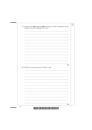Leave
                                                                                                                                                    blank
     (c) Explain how the shape, size and weight of an object can affect its flight path, and give
         examples from sport to highlight your answer.

          .......................................................................................................................................

          .......................................................................................................................................

          .......................................................................................................................................

          .......................................................................................................................................

          .......................................................................................................................................

          .......................................................................................................................................

          .......................................................................................................................................

          .......................................................................................................................................

          .......................................................................................................................................

          .......................................................................................................................................

          .......................................................................................................................................

          .......................................................................................................................................
                                                                                                                                             (6)
     (d) Explain how top spin influences the flight of a ball.

          .......................................................................................................................................

          .......................................................................................................................................

          .......................................................................................................................................

          .......................................................................................................................................

          .......................................................................................................................................

          .......................................................................................................................................

          .......................................................................................................................................

          .......................................................................................................................................

          .......................................................................................................................................

          .......................................................................................................................................

          .......................................................................................................................................

          .......................................................................................................................................
                                                                                                                                             (6)
10
                                     *H34269A01028*
 