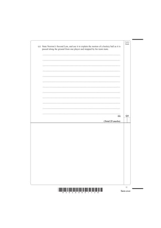 Leave
                                                                                                                                                  blank
(e) State Newton’s Second Law, and use it to explain the motion of a hockey ball as it is
    passed along the ground from one player and stopped by his team mate.

    .......................................................................................................................................

    .......................................................................................................................................

    .......................................................................................................................................

    .......................................................................................................................................

    .......................................................................................................................................

    .......................................................................................................................................

    .......................................................................................................................................

    .......................................................................................................................................

    .......................................................................................................................................

    .......................................................................................................................................

    .......................................................................................................................................

    .......................................................................................................................................
                                                                                                                                       (6)        Q3

                                                                                                              (Total 25 marks)




                                                                                                                                                  11
                               *H34269A01128*                                                                                                 Turn over
 