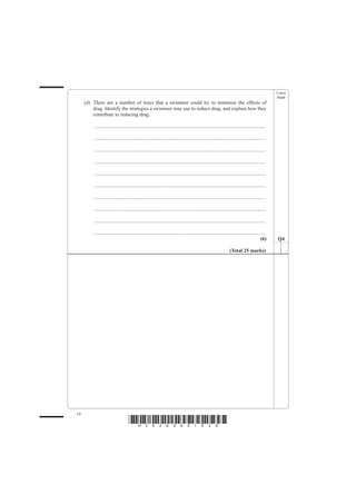 Leave
                                                                                                                                                   blank
     (d) There are a number of ways that a swimmer could try to minimise the effects of
         drag. Identify the strategies a swimmer may use to reduce drag, and explain how they
         contribute to reducing drag.

         .......................................................................................................................................

         .......................................................................................................................................

         .......................................................................................................................................

         .......................................................................................................................................

         .......................................................................................................................................

         .......................................................................................................................................

         .......................................................................................................................................

         .......................................................................................................................................

         .......................................................................................................................................

         .......................................................................................................................................
                                                                                                                                            (6)    Q4

                                                                                                                   (Total 25 marks)




14
                                    *H34269A01428*
 