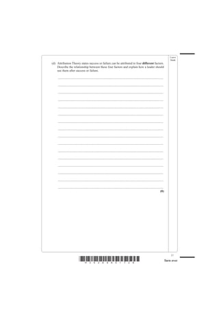 Leave
                                                                                                                                                   blank
(d) Attribution Theory states success or failure can be attributed to four different factors.
    Describe the relationship between these four factors and explain how a leader should
    use them after success or failure.

     .......................................................................................................................................

     .......................................................................................................................................

     .......................................................................................................................................

     .......................................................................................................................................

     .......................................................................................................................................

     .......................................................................................................................................

     .......................................................................................................................................

     .......................................................................................................................................

     .......................................................................................................................................

     .......................................................................................................................................

     .......................................................................................................................................

     .......................................................................................................................................

     .......................................................................................................................................

     .......................................................................................................................................

     .......................................................................................................................................

     .......................................................................................................................................
                                                                                                                                        (8)




                                                                                                                                                   17
                                *H34269A01728*                                                                                                 Turn over
 