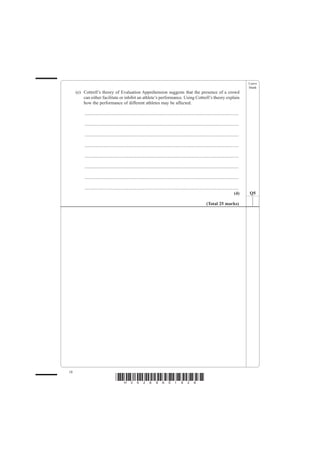 Leave
                                                                                                                                                    blank
     (e) Cottrell’s theory of Evaluation Apprehension suggests that the presence of a crowd
         can either facilitate or inhibit an athlete’s performance. Using Cottrell’s theory explain
         how the performance of different athletes may be affected.

          .......................................................................................................................................

          .......................................................................................................................................

          .......................................................................................................................................

          .......................................................................................................................................

          .......................................................................................................................................

          .......................................................................................................................................

          .......................................................................................................................................

          .......................................................................................................................................
                                                                                                                                             (4)    Q5

                                                                                                                    (Total 25 marks)




18
                                     *H34269A01828*
 