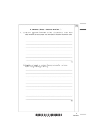 Leave
                                                                                                                                                       blank

                      If you answer Question 6 put a cross in this box                                          .

6.   (a) The terms aggression and assertion are often confused with one another. Define
         these two terms and use examples from sport that will show how these terms differ.

         .......................................................................................................................................

         .......................................................................................................................................

         .......................................................................................................................................

         .......................................................................................................................................

         .......................................................................................................................................

         .......................................................................................................................................

         .......................................................................................................................................

         .......................................................................................................................................
                                                                                                                                            (4)

     (b) Cognitive and somatic are two types of anxiety that can affect a performer.
         Define and explain both types of anxiety.

         .......................................................................................................................................

         .......................................................................................................................................

         .......................................................................................................................................

         .......................................................................................................................................

         .......................................................................................................................................

         .......................................................................................................................................

         .......................................................................................................................................

         .......................................................................................................................................

         .......................................................................................................................................

         .......................................................................................................................................
                                                                                                                                            (5)




                                                                                                                                                       19
                                    *H34269A01928*                                                                                                 Turn over
 