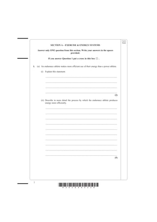 Leave
                                                                                                                                                 blank
                       SECTION A – EXERCISE & ENERGY SYSTEMS

     Answer only ONE question from this section. Write your answers in the spaces
                                    provided.

                  If you answer Question 1 put a cross in this box                                           .


1.   (a) An endurance athlete makes more efficient use of their energy than a power athlete.

         (i) Explain this statement.

              ................................................................................................................................

              ................................................................................................................................

              ................................................................................................................................

              ................................................................................................................................
                                                                                                                                          (2)

         (ii) Describe in more detail the process by which the endurance athlete produces
              energy more efficiently.

              ................................................................................................................................

              ................................................................................................................................

              ................................................................................................................................

              ................................................................................................................................

              ................................................................................................................................

              ................................................................................................................................

              ................................................................................................................................

              ................................................................................................................................

              ................................................................................................................................

              ................................................................................................................................
                                                                                                                                          (5)




2
                                    *H34269A0228*
 