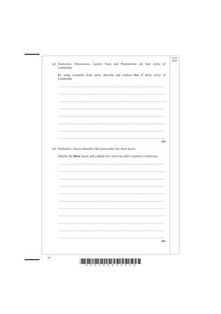 Leave
                                                                                                                                                    blank
     (c) Autocratic, Democratic, Laissez Faire and Paternalistic are four styles of
         Leadership.

         By using examples from sport, describe and explain two of these styles of
         Leadership.

          .......................................................................................................................................

          .......................................................................................................................................

          .......................................................................................................................................

          .......................................................................................................................................

          .......................................................................................................................................

          .......................................................................................................................................

          .......................................................................................................................................

          .......................................................................................................................................
                                                                                                                                             (4)

     (d) Hollander’s theory identifies that personality has three layers.

         Identify the three layers and explain how each can affect a person’s behaviour.

          .......................................................................................................................................

          .......................................................................................................................................

          .......................................................................................................................................

          .......................................................................................................................................

          .......................................................................................................................................

          .......................................................................................................................................

          .......................................................................................................................................

          .......................................................................................................................................

          .......................................................................................................................................

          .......................................................................................................................................

          .......................................................................................................................................
                                                                                                                                             (6)




20
                                     *H34269A02028*
 