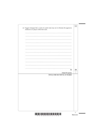 Leave
                                                                                                                                                  blank
(e) Suggest strategies that a coach of a sports team may use to eliminate the aggressive
    tendencies of a player within their team.

    .......................................................................................................................................

    .......................................................................................................................................

    .......................................................................................................................................

    .......................................................................................................................................

    .......................................................................................................................................

    .......................................................................................................................................

    .......................................................................................................................................

    .......................................................................................................................................

    .......................................................................................................................................

    .......................................................................................................................................

    .......................................................................................................................................

    .......................................................................................................................................
                                                                                                                                       (6)        Q6

                                                                                       (Total 25 marks)
                                                                       TOTAL FOR SECTION B: 25 MARKS




                                                                                                                                                  21
                               *H34269A02128*                                                                                                 Turn over
 