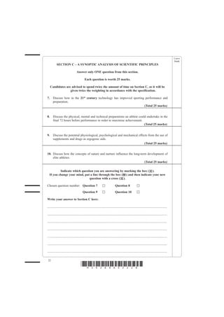 Leave
                                                                                                                                                         blank
           SECTION C – A SYNOPTIC ANALYSIS OF SCIENTIFIC PRINCIPLES

                                    Answer only ONE question from this section.

                                              Each question is worth 25 marks.

     Candidates are advised to spend twice the amount of time on Section C, as it will be
                   given twice the weighting in accordance with the specification.

7.     Discuss how in the 21st century technology has improved sporting performance and
       preparation.
                                                                       (Total 25 marks)


8.     Discuss the physical, mental and technical preparations an athlete could undertake in the
       final 72 hours before performance in order to maximise achievement.
                                                                              (Total 25 marks)


9.     Discuss the potential physiological, psychological and mechanical effects from the use of
       supplements and drugs as ergogenic aids.
                                                                              (Total 25 marks)


10. Discuss how the concepts of nature and nurture influence the long-term development of
    elite athletes.
                                                                         (Total 25 marks)

          Indicate which question you are answering by marking the box ( ).
  If you change your mind, put a line through the box ( ) and then indicate your new
                               question with a cross ( ).

Chosen question number: Question 7                                                   Question 8
                                            Question 9                               Question 10

Write your answer to Section C here:

......................................................................................................................................................

......................................................................................................................................................

......................................................................................................................................................

......................................................................................................................................................

......................................................................................................................................................

......................................................................................................................................................

......................................................................................................................................................

 22
                                          *H34269A02228*
 