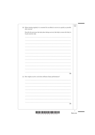 Leave
                                                                                                                                                   blank
(b) When training regularly it is essential for an athlete to recover as quickly as possible
    after exercise.

    Describe the processes that take place during recovery that help to restore the body to
    its pre-exercise state.

     .......................................................................................................................................

     .......................................................................................................................................

     .......................................................................................................................................

     .......................................................................................................................................

     .......................................................................................................................................

     .......................................................................................................................................

     .......................................................................................................................................

     .......................................................................................................................................

     .......................................................................................................................................

     .......................................................................................................................................

     .......................................................................................................................................

     .......................................................................................................................................
                                                                                                                                        (6)

(c) How might an active cool down influence future performances?

     .......................................................................................................................................

     .......................................................................................................................................

     .......................................................................................................................................

     .......................................................................................................................................

     .......................................................................................................................................

     .......................................................................................................................................

     .......................................................................................................................................

     .......................................................................................................................................
                                                                                                                                        (4)




                                                                                                                                                    3
                                  *H34269A0328*                                                                                                Turn over
 