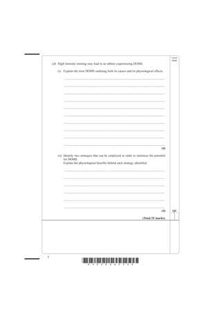 Leave
                                                                                                                                               blank
    (d) High intensity training may lead to an athlete experiencing DOMS.

        (i) Explain the term DOMS outlining both its causes and its physiological effects.

            ................................................................................................................................

            ................................................................................................................................

            ................................................................................................................................

            ................................................................................................................................

            ................................................................................................................................

            ................................................................................................................................

            ................................................................................................................................

            ................................................................................................................................

            ................................................................................................................................

            ................................................................................................................................
                                                                                                                                        (4)

        (ii) Identify two strategies that can be employed in order to minimise the potential
             for DOMS.
             Explain the physiological benefits behind each strategy identified.

            ................................................................................................................................

            ................................................................................................................................

            ................................................................................................................................

            ................................................................................................................................

            ................................................................................................................................

            ................................................................................................................................
                                                                                                                                        (4)    Q1

                                                                                                               (Total 25 marks)




4
                                  *H34269A0428*
 