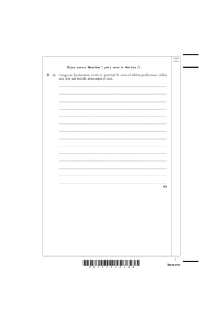 Leave
                                                                                                                                                       blank

                   If you answer Question 2 put a cross in this box                                             .

2.   (a) Energy can be chemical, kinetic or potential. In terms of athletic performance define
         each type and provide an example of each.

         .......................................................................................................................................

         .......................................................................................................................................

         .......................................................................................................................................

         .......................................................................................................................................

         .......................................................................................................................................

         .......................................................................................................................................

         .......................................................................................................................................

         .......................................................................................................................................

         .......................................................................................................................................

         .......................................................................................................................................

         .......................................................................................................................................

         .......................................................................................................................................

         .......................................................................................................................................

         .......................................................................................................................................
                                                                                                                                            (6)




                                                                                                                                                        5
                                      *H34269A0528*                                                                                                Turn over
 