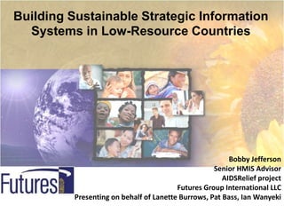 Building Sustainable Strategic Information
  Systems in Low-Resource Countries




                                                         Bobby Jefferson
                                                    Senior HMIS Advisor
                                                       AIDSRelief project
                                         Futures Group International LLC
          Presenting on behalf of Lanette Burrows, Pat Bass, Ian Wanyeki
 