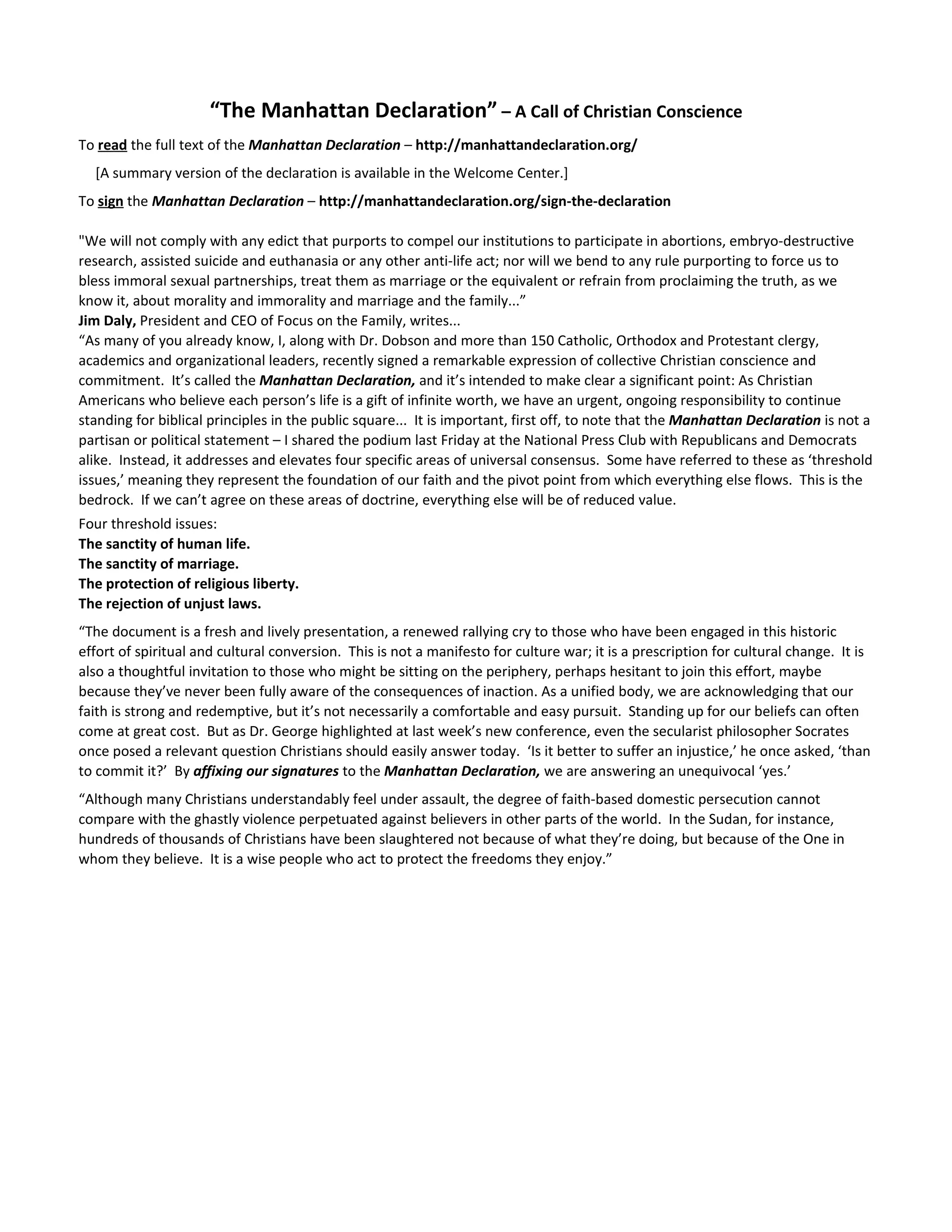 “The Manhattan Declaration” – A Call of Christian Conscience
To read the full text of the Manhattan Declaration – http://manhattandeclaration.org/
  [A summary version of the declaration is available in the Welcome Center.]
To sign the Manhattan Declaration – http://manhattandeclaration.org/sign-the-declaration

"We will not comply with any edict that purports to compel our institutions to participate in abortions, embryo-destructive
research, assisted suicide and euthanasia or any other anti-life act; nor will we bend to any rule purporting to force us to
bless immoral sexual partnerships, treat them as marriage or the equivalent or refrain from proclaiming the truth, as we
know it, about morality and immorality and marriage and the family...”
Jim Daly, President and CEO of Focus on the Family, writes...
“As many of you already know, I, along with Dr. Dobson and more than 150 Catholic, Orthodox and Protestant clergy,
academics and organizational leaders, recently signed a remarkable expression of collective Christian conscience and
commitment. It’s called the Manhattan Declaration, and it’s intended to make clear a significant point: As Christian
Americans who believe each person’s life is a gift of infinite worth, we have an urgent, ongoing responsibility to continue
standing for biblical principles in the public square... It is important, first off, to note that the Manhattan Declaration is not a
partisan or political statement – I shared the podium last Friday at the National Press Club with Republicans and Democrats
alike. Instead, it addresses and elevates four specific areas of universal consensus. Some have referred to these as ‘threshold
issues,’ meaning they represent the foundation of our faith and the pivot point from which everything else flows. This is the
bedrock. If we can’t agree on these areas of doctrine, everything else will be of reduced value.
Four threshold issues:
The sanctity of human life.
The sanctity of marriage.
The protection of religious liberty.
The rejection of unjust laws.
“The document is a fresh and lively presentation, a renewed rallying cry to those who have been engaged in this historic
effort of spiritual and cultural conversion. This is not a manifesto for culture war; it is a prescription for cultural change. It is
also a thoughtful invitation to those who might be sitting on the periphery, perhaps hesitant to join this effort, maybe
because they’ve never been fully aware of the consequences of inaction. As a unified body, we are acknowledging that our
faith is strong and redemptive, but it’s not necessarily a comfortable and easy pursuit. Standing up for our beliefs can often
come at great cost. But as Dr. George highlighted at last week’s new conference, even the secularist philosopher Socrates
once posed a relevant question Christians should easily answer today. ‘Is it better to suffer an injustice,’ he once asked, ‘than
to commit it?’ By affixing our signatures to the Manhattan Declaration, we are answering an unequivocal ‘yes.’
“Although many Christians understandably feel under assault, the degree of faith-based domestic persecution cannot
compare with the ghastly violence perpetuated against believers in other parts of the world. In the Sudan, for instance,
hundreds of thousands of Christians have been slaughtered not because of what they’re doing, but because of the One in
whom they believe. It is a wise people who act to protect the freedoms they enjoy.”
 