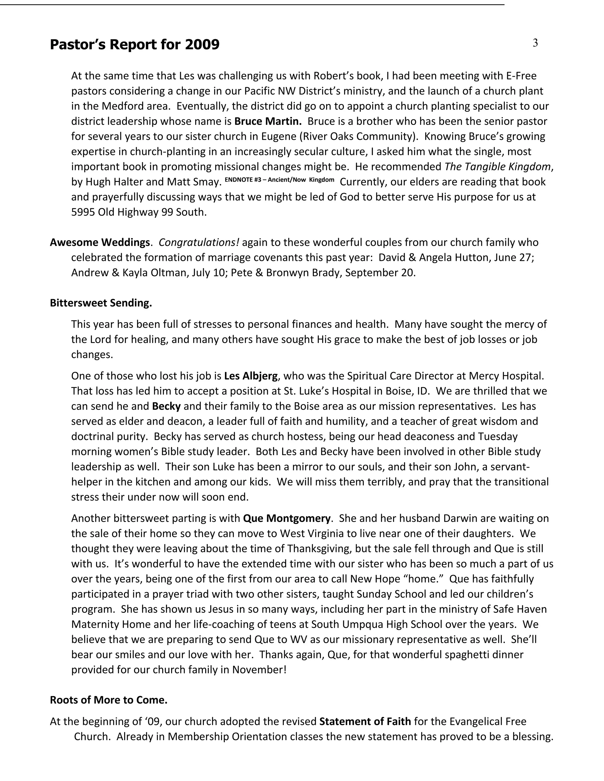 Pastor’s Report for 2009                                                                                 3

    At the same time that Les was challenging us with Robert’s book, I had been meeting with E-Free
    pastors considering a change in our Pacific NW District’s ministry, and the launch of a church plant
    in the Medford area. Eventually, the district did go on to appoint a church planting specialist to our
    district leadership whose name is Bruce Martin. Bruce is a brother who has been the senior pastor
    for several years to our sister church in Eugene (River Oaks Community). Knowing Bruce’s growing
    expertise in church-planting in an increasingly secular culture, I asked him what the single, most
    important book in promoting missional changes might be. He recommended The Tangible Kingdom,
    by Hugh Halter and Matt Smay. ENDNOTE #3 – Ancient/Now Kingdom Currently, our elders are reading that book
    and prayerfully discussing ways that we might be led of God to better serve His purpose for us at
    5995 Old Highway 99 South.

Awesome Weddings. Congratulations! again to these wonderful couples from our church family who
   celebrated the formation of marriage covenants this past year: David & Angela Hutton, June 27;
   Andrew & Kayla Oltman, July 10; Pete & Bronwyn Brady, September 20.

Bittersweet Sending.
    This year has been full of stresses to personal finances and health. Many have sought the mercy of
    the Lord for healing, and many others have sought His grace to make the best of job losses or job
    changes.
    One of those who lost his job is Les Albjerg, who was the Spiritual Care Director at Mercy Hospital.
    That loss has led him to accept a position at St. Luke’s Hospital in Boise, ID. We are thrilled that we
    can send he and Becky and their family to the Boise area as our mission representatives. Les has
    served as elder and deacon, a leader full of faith and humility, and a teacher of great wisdom and
    doctrinal purity. Becky has served as church hostess, being our head deaconess and Tuesday
    morning women’s Bible study leader. Both Les and Becky have been involved in other Bible study
    leadership as well. Their son Luke has been a mirror to our souls, and their son John, a servant-
    helper in the kitchen and among our kids. We will miss them terribly, and pray that the transitional
    stress their under now will soon end.
    Another bittersweet parting is with Que Montgomery. She and her husband Darwin are waiting on
    the sale of their home so they can move to West Virginia to live near one of their daughters. We
    thought they were leaving about the time of Thanksgiving, but the sale fell through and Que is still
    with us. It’s wonderful to have the extended time with our sister who has been so much a part of us
    over the years, being one of the first from our area to call New Hope “home.” Que has faithfully
    participated in a prayer triad with two other sisters, taught Sunday School and led our children’s
    program. She has shown us Jesus in so many ways, including her part in the ministry of Safe Haven
    Maternity Home and her life-coaching of teens at South Umpqua High School over the years. We
    believe that we are preparing to send Que to WV as our missionary representative as well. She’ll
    bear our smiles and our love with her. Thanks again, Que, for that wonderful spaghetti dinner
    provided for our church family in November!

Roots of More to Come.
At the beginning of ‘09, our church adopted the revised Statement of Faith for the Evangelical Free
     Church. Already in Membership Orientation classes the new statement has proved to be a blessing.
 