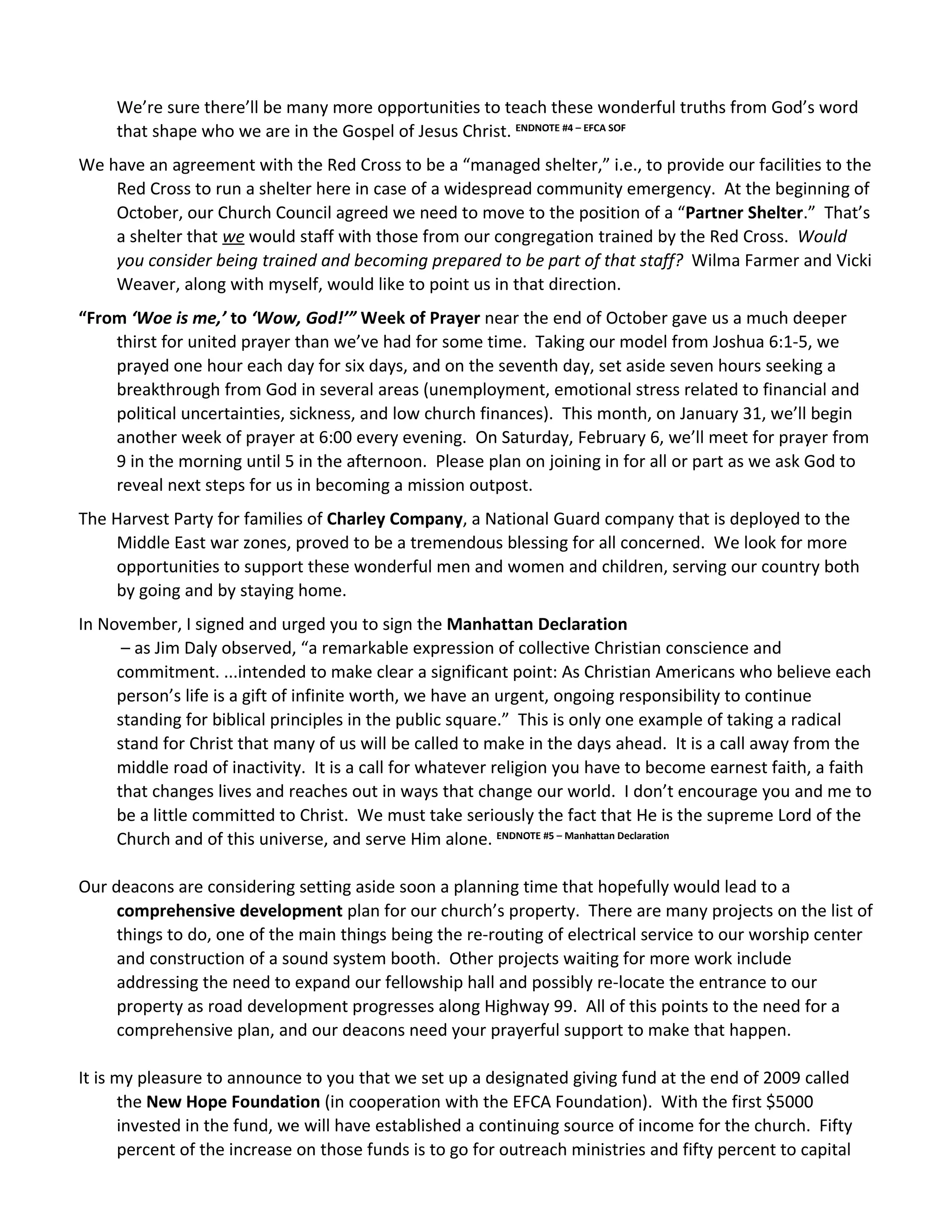 We’re sure there’ll be many more opportunities to teach these wonderful truths from God’s word
     that shape who we are in the Gospel of Jesus Christ. ENDNOTE #4 – EFCA SOF
We have an agreement with the Red Cross to be a “managed shelter,” i.e., to provide our facilities to the
    Red Cross to run a shelter here in case of a widespread community emergency. At the beginning of
    October, our Church Council agreed we need to move to the position of a “Partner Shelter.” That’s
    a shelter that we would staff with those from our congregation trained by the Red Cross. Would
    you consider being trained and becoming prepared to be part of that staff? Wilma Farmer and Vicki
    Weaver, along with myself, would like to point us in that direction.
“From ‘Woe is me,’ to ‘Wow, God!’” Week of Prayer near the end of October gave us a much deeper
    thirst for united prayer than we’ve had for some time. Taking our model from Joshua 6:1-5, we
    prayed one hour each day for six days, and on the seventh day, set aside seven hours seeking a
    breakthrough from God in several areas (unemployment, emotional stress related to financial and
    political uncertainties, sickness, and low church finances). This month, on January 31, we’ll begin
    another week of prayer at 6:00 every evening. On Saturday, February 6, we’ll meet for prayer from
    9 in the morning until 5 in the afternoon. Please plan on joining in for all or part as we ask God to
    reveal next steps for us in becoming a mission outpost.
The Harvest Party for families of Charley Company, a National Guard company that is deployed to the
    Middle East war zones, proved to be a tremendous blessing for all concerned. We look for more
    opportunities to support these wonderful men and women and children, serving our country both
    by going and by staying home.
In November, I signed and urged you to sign the Manhattan Declaration
      – as Jim Daly observed, “a remarkable expression of collective Christian conscience and
     commitment. ...intended to make clear a significant point: As Christian Americans who believe each
     person’s life is a gift of infinite worth, we have an urgent, ongoing responsibility to continue
     standing for biblical principles in the public square.” This is only one example of taking a radical
     stand for Christ that many of us will be called to make in the days ahead. It is a call away from the
     middle road of inactivity. It is a call for whatever religion you have to become earnest faith, a faith
     that changes lives and reaches out in ways that change our world. I don’t encourage you and me to
     be a little committed to Christ. We must take seriously the fact that He is the supreme Lord of the
     Church and of this universe, and serve Him alone. ENDNOTE #5 – Manhattan Declaration

Our deacons are considering setting aside soon a planning time that hopefully would lead to a
     comprehensive development plan for our church’s property. There are many projects on the list of
     things to do, one of the main things being the re-routing of electrical service to our worship center
     and construction of a sound system booth. Other projects waiting for more work include
     addressing the need to expand our fellowship hall and possibly re-locate the entrance to our
     property as road development progresses along Highway 99. All of this points to the need for a
     comprehensive plan, and our deacons need your prayerful support to make that happen.

It is my pleasure to announce to you that we set up a designated giving fund at the end of 2009 called
      the New Hope Foundation (in cooperation with the EFCA Foundation). With the first $5000
      invested in the fund, we will have established a continuing source of income for the church. Fifty
      percent of the increase on those funds is to go for outreach ministries and fifty percent to capital
 