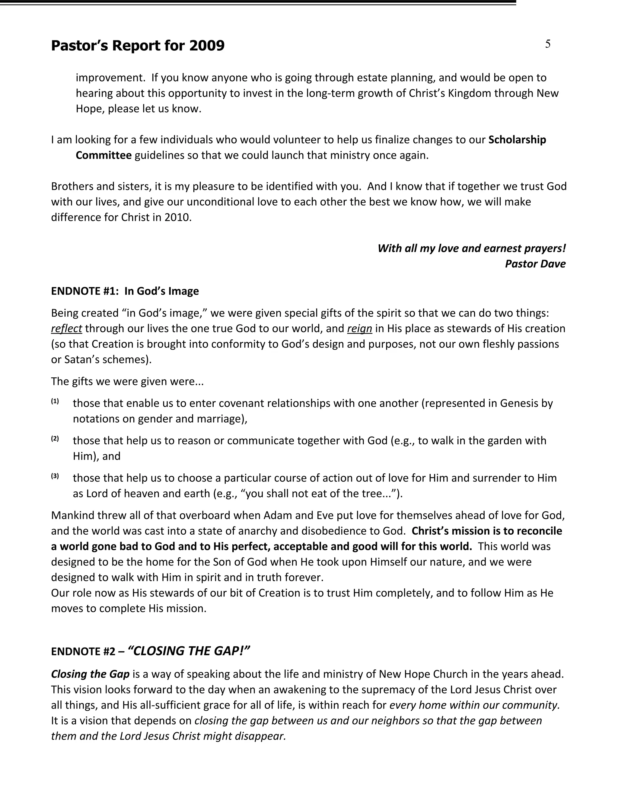 Pastor’s Report for 2009                                                                                 5

      improvement. If you know anyone who is going through estate planning, and would be open to
      hearing about this opportunity to invest in the long-term growth of Christ’s Kingdom through New
      Hope, please let us know.

I am looking for a few individuals who would volunteer to help us finalize changes to our Scholarship
     Committee guidelines so that we could launch that ministry once again.

Brothers and sisters, it is my pleasure to be identified with you. And I know that if together we trust God
with our lives, and give our unconditional love to each other the best we know how, we will make
difference for Christ in 2010.

                                                                     With all my love and earnest prayers!
                                                                                              Pastor Dave

ENDNOTE #1: In God’s Image
Being created “in God’s image,” we were given special gifts of the spirit so that we can do two things:
reflect through our lives the one true God to our world, and reign in His place as stewards of His creation
(so that Creation is brought into conformity to God’s design and purposes, not our own fleshly passions
or Satan’s schemes).
The gifts we were given were...
(1)
      those that enable us to enter covenant relationships with one another (represented in Genesis by
      notations on gender and marriage),
(2)
      those that help us to reason or communicate together with God (e.g., to walk in the garden with
      Him), and
(3)
      those that help us to choose a particular course of action out of love for Him and surrender to Him
      as Lord of heaven and earth (e.g., “you shall not eat of the tree...”).
Mankind threw all of that overboard when Adam and Eve put love for themselves ahead of love for God,
and the world was cast into a state of anarchy and disobedience to God. Christ’s mission is to reconcile
a world gone bad to God and to His perfect, acceptable and good will for this world. This world was
designed to be the home for the Son of God when He took upon Himself our nature, and we were
designed to walk with Him in spirit and in truth forever.
Our role now as His stewards of our bit of Creation is to trust Him completely, and to follow Him as He
moves to complete His mission.


ENDNOTE #2 – “CLOSING THE GAP!”
Closing the Gap is a way of speaking about the life and ministry of New Hope Church in the years ahead.
This vision looks forward to the day when an awakening to the supremacy of the Lord Jesus Christ over
all things, and His all-sufficient grace for all of life, is within reach for every home within our community.
It is a vision that depends on closing the gap between us and our neighbors so that the gap between
them and the Lord Jesus Christ might disappear.
 