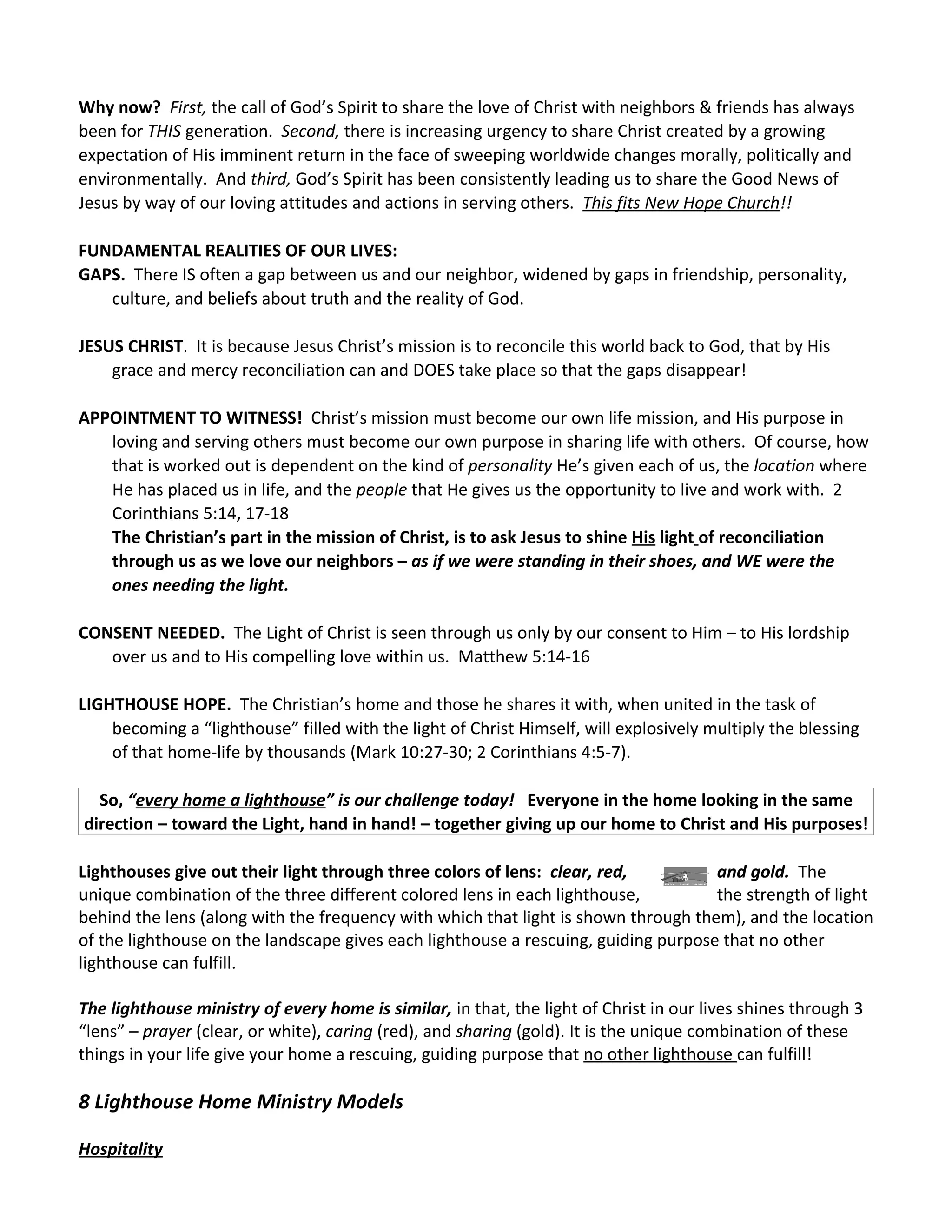 Why now? First, the call of God’s Spirit to share the love of Christ with neighbors & friends has always
been for THIS generation. Second, there is increasing urgency to share Christ created by a growing
expectation of His imminent return in the face of sweeping worldwide changes morally, politically and
environmentally. And third, God’s Spirit has been consistently leading us to share the Good News of
Jesus by way of our loving attitudes and actions in serving others. This fits New Hope Church!!

FUNDAMENTAL REALITIES OF OUR LIVES:
GAPS. There IS often a gap between us and our neighbor, widened by gaps in friendship, personality,
   culture, and beliefs about truth and the reality of God.

JESUS CHRIST. It is because Jesus Christ’s mission is to reconcile this world back to God, that by His
    grace and mercy reconciliation can and DOES take place so that the gaps disappear!

APPOINTMENT TO WITNESS! Christ’s mission must become our own life mission, and His purpose in
   loving and serving others must become our own purpose in sharing life with others. Of course, how
   that is worked out is dependent on the kind of personality He’s given each of us, the location where
   He has placed us in life, and the people that He gives us the opportunity to live and work with. 2
   Corinthians 5:14, 17-18
   The Christian’s part in the mission of Christ, is to ask Jesus to shine His light of reconciliation
   through us as we love our neighbors – as if we were standing in their shoes, and WE were the
   ones needing the light.

CONSENT NEEDED. The Light of Christ is seen through us only by our consent to Him – to His lordship
   over us and to His compelling love within us. Matthew 5:14-16

LIGHTHOUSE HOPE. The Christian’s home and those he shares it with, when united in the task of
    becoming a “lighthouse” filled with the light of Christ Himself, will explosively multiply the blessing
    of that home-life by thousands (Mark 10:27-30; 2 Corinthians 4:5-7).

  So, “every home a lighthouse” is our challenge today! Everyone in the home looking in the same
direction – toward the Light, hand in hand! – together giving up our home to Christ and His purposes!

Lighthouses give out their light through three colors of lens: clear, red,          and gold. The
unique combination of the three different colored lens in each lighthouse,          the strength of light
behind the lens (along with the frequency with which that light is shown through them), and the location
of the lighthouse on the landscape gives each lighthouse a rescuing, guiding purpose that no other
lighthouse can fulfill.

The lighthouse ministry of every home is similar, in that, the light of Christ in our lives shines through 3
“lens” – prayer (clear, or white), caring (red), and sharing (gold). It is the unique combination of these
things in your life give your home a rescuing, guiding purpose that no other lighthouse can fulfill!

8 Lighthouse Home Ministry Models

Hospitality
 