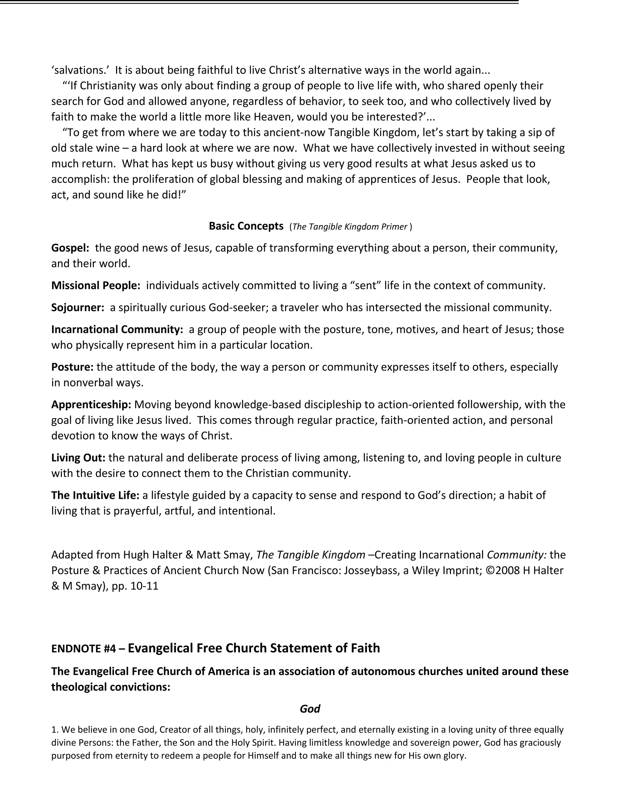 ‘salvations.’ It is about being faithful to live Christ’s alternative ways in the world again...
   “‘If Christianity was only about finding a group of people to live life with, who shared openly their
search for God and allowed anyone, regardless of behavior, to seek too, and who collectively lived by
faith to make the world a little more like Heaven, would you be interested?’...
   “To get from where we are today to this ancient-now Tangible Kingdom, let’s start by taking a sip of
old stale wine – a hard look at where we are now. What we have collectively invested in without seeing
much return. What has kept us busy without giving us very good results at what Jesus asked us to
accomplish: the proliferation of global blessing and making of apprentices of Jesus. People that look,
act, and sound like he did!”

                                        Basic Concepts       (The Tangible Kingdom Primer )

Gospel: the good news of Jesus, capable of transforming everything about a person, their community,
and their world.
Missional People: individuals actively committed to living a “sent” life in the context of community.
Sojourner: a spiritually curious God-seeker; a traveler who has intersected the missional community.
Incarnational Community: a group of people with the posture, tone, motives, and heart of Jesus; those
who physically represent him in a particular location.
Posture: the attitude of the body, the way a person or community expresses itself to others, especially
in nonverbal ways.
Apprenticeship: Moving beyond knowledge-based discipleship to action-oriented followership, with the
goal of living like Jesus lived. This comes through regular practice, faith-oriented action, and personal
devotion to know the ways of Christ.
Living Out: the natural and deliberate process of living among, listening to, and loving people in culture
with the desire to connect them to the Christian community.
The Intuitive Life: a lifestyle guided by a capacity to sense and respond to God’s direction; a habit of
living that is prayerful, artful, and intentional.


Adapted from Hugh Halter & Matt Smay, The Tangible Kingdom –Creating Incarnational Community: the
Posture & Practices of Ancient Church Now (San Francisco: Josseybass, a Wiley Imprint; ©2008 H Halter
& M Smay), pp. 10-11




ENDNOTE #4 – Evangelical Free Church Statement of Faith
The Evangelical Free Church of America is an association of autonomous churches united around these
theological convictions:
                                                                God
1. We believe in one God, Creator of all things, holy, infinitely perfect, and eternally existing in a loving unity of three equally
divine Persons: the Father, the Son and the Holy Spirit. Having limitless knowledge and sovereign power, God has graciously
purposed from eternity to redeem a people for Himself and to make all things new for His own glory.
 