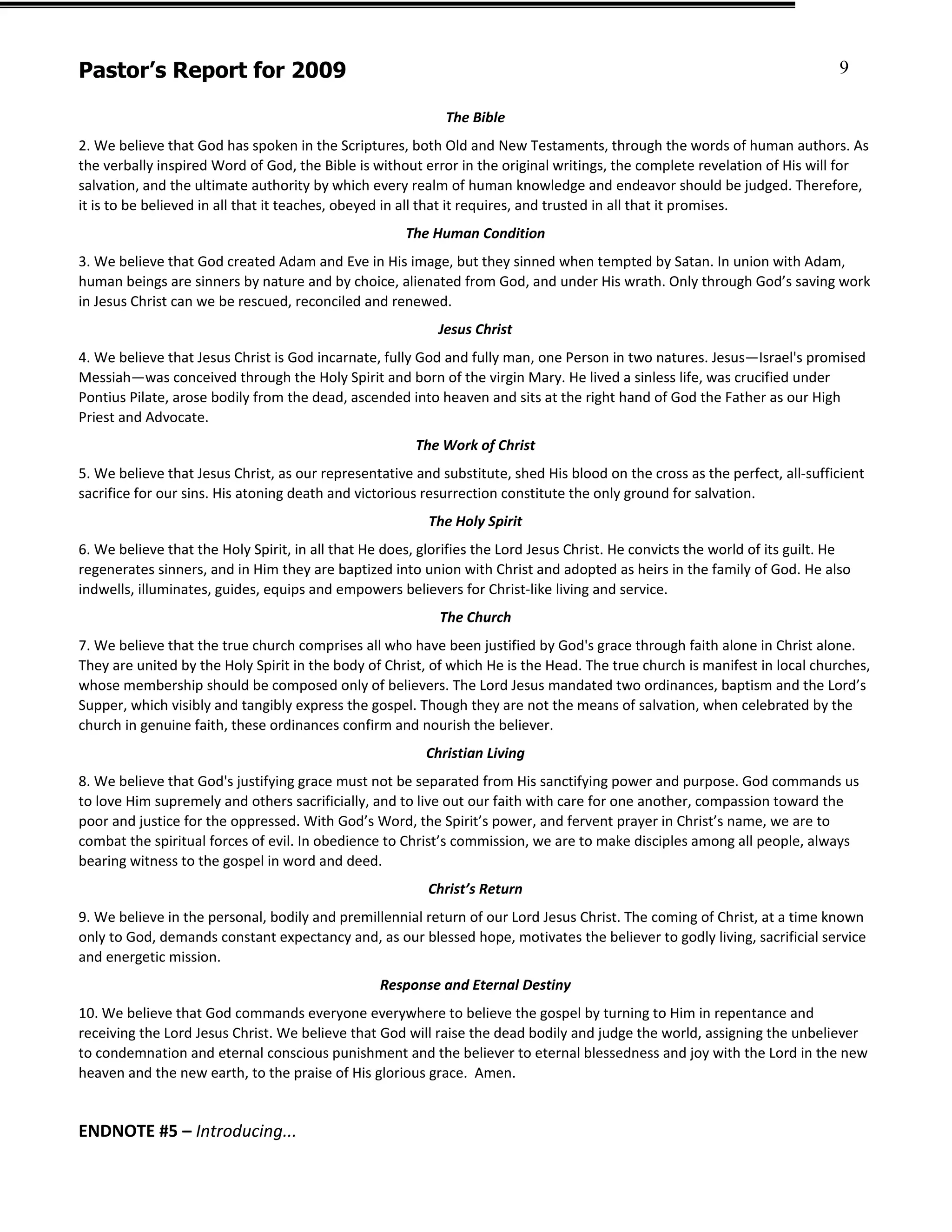 Pastor’s Report for 2009                                                                                                      9

                                                            The Bible
2. We believe that God has spoken in the Scriptures, both Old and New Testaments, through the words of human authors. As
the verbally inspired Word of God, the Bible is without error in the original writings, the complete revelation of His will for
salvation, and the ultimate authority by which every realm of human knowledge and endeavor should be judged. Therefore,
it is to be believed in all that it teaches, obeyed in all that it requires, and trusted in all that it promises.
                                                      The Human Condition
3. We believe that God created Adam and Eve in His image, but they sinned when tempted by Satan. In union with Adam,
human beings are sinners by nature and by choice, alienated from God, and under His wrath. Only through God’s saving work
in Jesus Christ can we be rescued, reconciled and renewed.
                                                           Jesus Christ
4. We believe that Jesus Christ is God incarnate, fully God and fully man, one Person in two natures. Jesus—Israel's promised
Messiah—was conceived through the Holy Spirit and born of the virgin Mary. He lived a sinless life, was crucified under
Pontius Pilate, arose bodily from the dead, ascended into heaven and sits at the right hand of God the Father as our High
Priest and Advocate.
                                                       The Work of Christ
5. We believe that Jesus Christ, as our representative and substitute, shed His blood on the cross as the perfect, all-sufficient
sacrifice for our sins. His atoning death and victorious resurrection constitute the only ground for salvation.
                                                          The Holy Spirit
6. We believe that the Holy Spirit, in all that He does, glorifies the Lord Jesus Christ. He convicts the world of its guilt. He
regenerates sinners, and in Him they are baptized into union with Christ and adopted as heirs in the family of God. He also
indwells, illuminates, guides, equips and empowers believers for Christ-like living and service.
                                                           The Church
7. We believe that the true church comprises all who have been justified by God's grace through faith alone in Christ alone.
They are united by the Holy Spirit in the body of Christ, of which He is the Head. The true church is manifest in local churches,
whose membership should be composed only of believers. The Lord Jesus mandated two ordinances, baptism and the Lord’s
Supper, which visibly and tangibly express the gospel. Though they are not the means of salvation, when celebrated by the
church in genuine faith, these ordinances confirm and nourish the believer.
                                                         Christian Living
8. We believe that God's justifying grace must not be separated from His sanctifying power and purpose. God commands us
to love Him supremely and others sacrificially, and to live out our faith with care for one another, compassion toward the
poor and justice for the oppressed. With God’s Word, the Spirit’s power, and fervent prayer in Christ’s name, we are to
combat the spiritual forces of evil. In obedience to Christ’s commission, we are to make disciples among all people, always
bearing witness to the gospel in word and deed.
                                                         Christ’s Return
9. We believe in the personal, bodily and premillennial return of our Lord Jesus Christ. The coming of Christ, at a time known
only to God, demands constant expectancy and, as our blessed hope, motivates the believer to godly living, sacrificial service
and energetic mission.
                                                 Response and Eternal Destiny
10. We believe that God commands everyone everywhere to believe the gospel by turning to Him in repentance and
receiving the Lord Jesus Christ. We believe that God will raise the dead bodily and judge the world, assigning the unbeliever
to condemnation and eternal conscious punishment and the believer to eternal blessedness and joy with the Lord in the new
heaven and the new earth, to the praise of His glorious grace. Amen.


ENDNOTE #5 – Introducing...
 