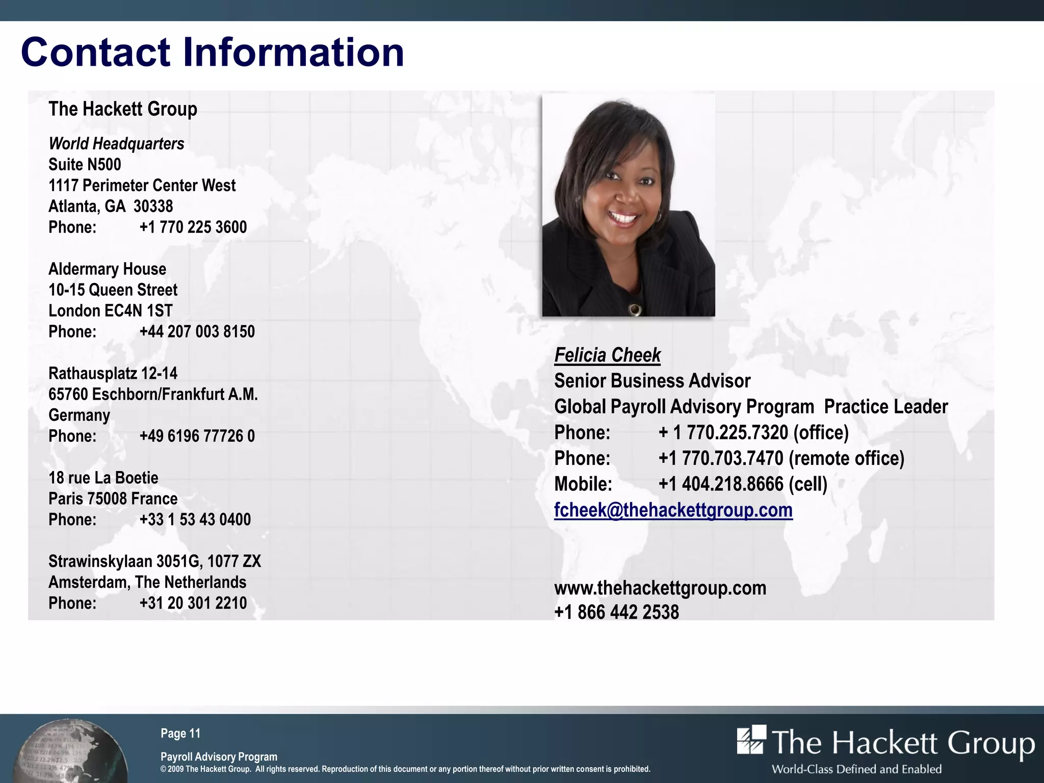 Contact Information
 The Hackett Group
 World Headquarters
 Suite N500
 1117 Perimeter Center West
 Atlanta, GA 30338
 Phone:       +1 770 225 3600

 Aldermary House
 10-15 Queen Street
 London EC4N 1ST
 Phone:      +44 207 003 8150
                                                                                                                                    Felicia Cheek
 Rathausplatz 12-14                                                                                                                 Senior Business Advisor
 65760 Eschborn/Frankfurt A.M.
 Germany                                                                                                                            Global Payroll Advisory Program Practice Leader
 Phone:       +49 6196 77726 0                                                                                                      Phone:       + 1 770.225.7320 (office)
                                                                                                                                    Phone:       +1 770.703.7470 (remote office)
 18 rue La Boetie                                                                                                                   Mobile:      +1 404.218.8666 (cell)
 Paris 75008 France
 Phone:       +33 1 53 43 0400                                                                                                      fcheek@thehackettgroup.com

 Strawinskylaan 3051G, 1077 ZX
 Amsterdam, The Netherlands                                                                                                         www.thehackettgroup.com
 Phone:      +31 20 301 2210
                                                                                                                                    +1 866 442 2538




                 Page 11
                 Payroll Advisory Program
                 © 2009 The Hackett Group. All rights reserved. Reproduction of this document or any portion thereof without prior written consent is prohibited.
 