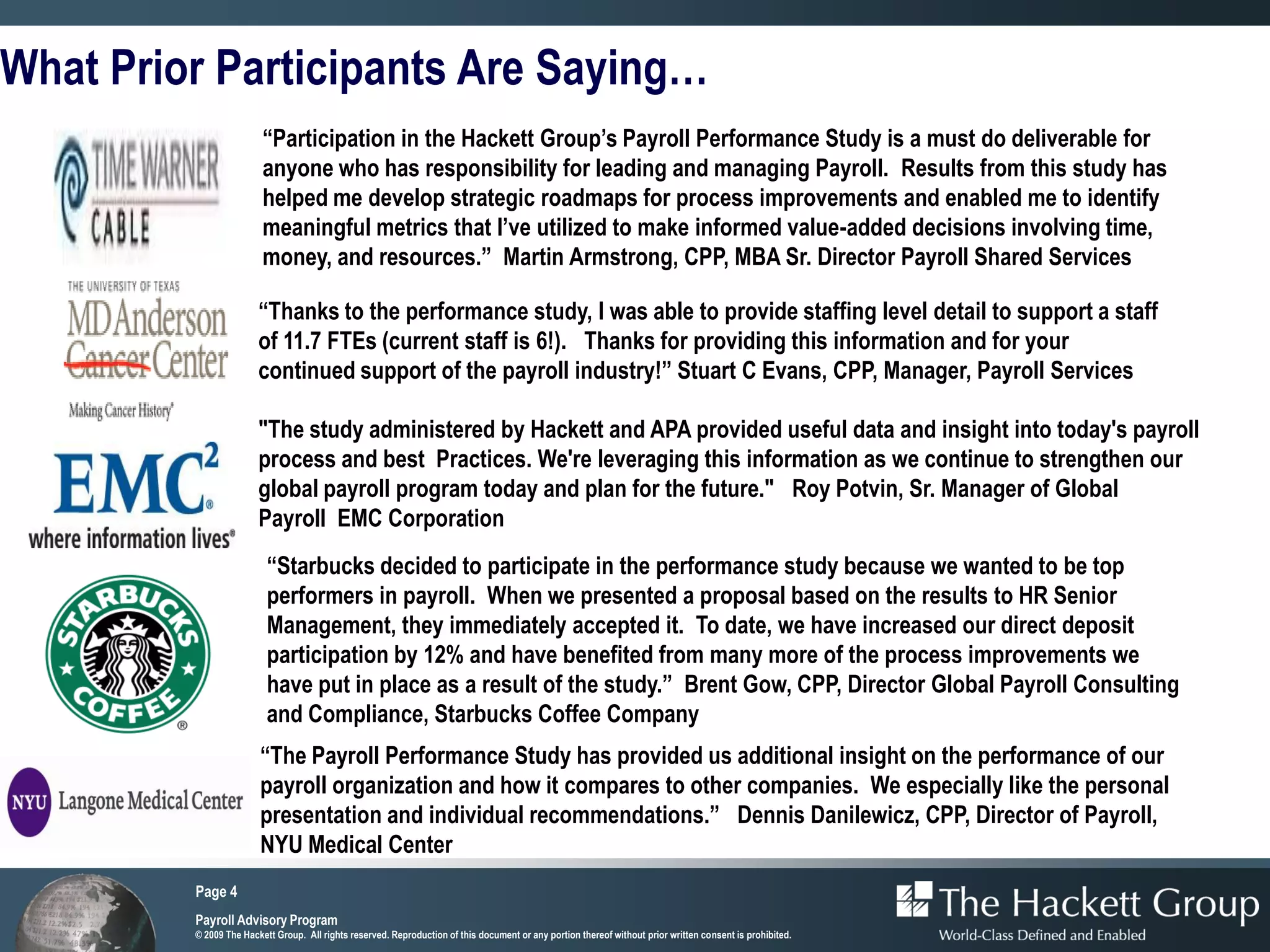 What Prior Participants Are Saying…
                         “Participation in the Hackett Group’s Payroll Performance Study is a must do deliverable for
                         anyone who has responsibility for leading and managing Payroll. Results from this study has
                         helped me develop strategic roadmaps for process improvements and enabled me to identify
                         meaningful metrics that I’ve utilized to make informed value-added decisions involving time,
                         money, and resources.” Martin Armstrong, CPP, MBA Sr. Director Payroll Shared Services

                        “Thanks to the performance study, I was able to provide staffing level detail to support a staff
                        of 11.7 FTEs (current staff is 6!). Thanks for providing this information and for your
                        continued support of the payroll industry!” Stuart C Evans, CPP, Manager, Payroll Services

                        "The study administered by Hackett and APA provided useful data and insight into today's payroll
                        process and best Practices. We're leveraging this information as we continue to strengthen our
                        global payroll program today and plan for the future." Roy Potvin, Sr. Manager of Global
                        Payroll EMC Corporation
                          “Starbucks decided to participate in the performance study because we wanted to be top
                          performers in payroll. When we presented a proposal based on the results to HR Senior
                          Management, they immediately accepted it. To date, we have increased our direct deposit
                          participation by 12% and have benefited from many more of the process improvements we
                          have put in place as a result of the study.” Brent Gow, CPP, Director Global Payroll Consulting
                          and Compliance, Starbucks Coffee Company
                        “The Payroll Performance Study has provided us additional insight on the performance of our
                        payroll organization and how it compares to other companies. We especially like the personal
                        presentation and individual recommendations.” Dennis Danilewicz, CPP, Director of Payroll,
                        NYU Medical Center
         Page 4
         Payroll Advisory Program
         © 2009 The Hackett Group. All rights reserved. Reproduction of this document or any portion thereof without prior written consent is prohibited.
 