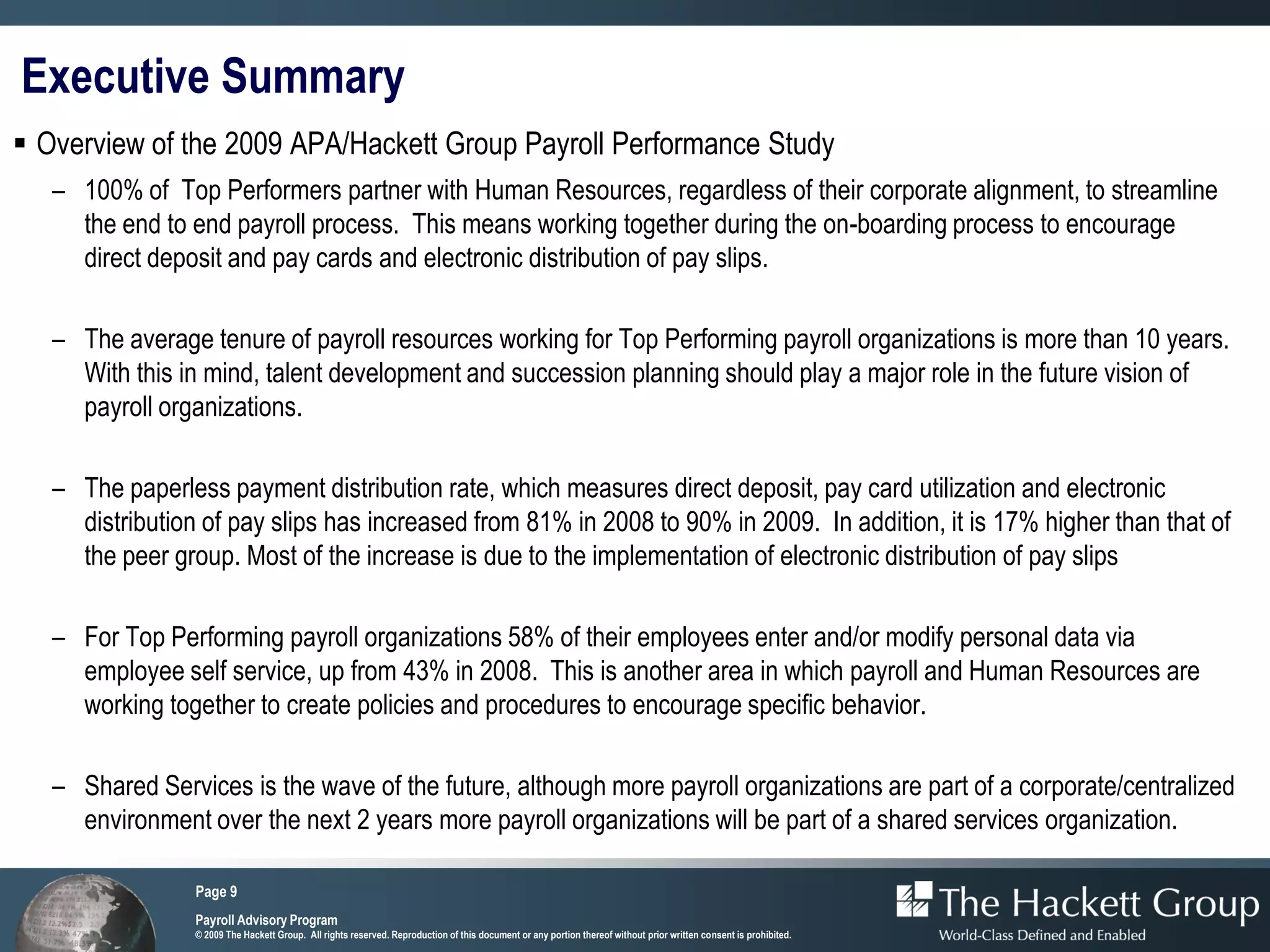 Executive Summary
 Overview of the 2009 APA/Hackett Group Payroll Performance Study
   – 100% of Top Performers partner with Human Resources, regardless of their corporate alignment, to streamline
     the end to end payroll process. This means working together during the on-boarding process to encourage
     direct deposit and pay cards and electronic distribution of pay slips.

   – The average tenure of payroll resources working for Top Performing payroll organizations is more than 10 years.
     With this in mind, talent development and succession planning should play a major role in the future vision of
     payroll organizations.

   – The paperless payment distribution rate, which measures direct deposit, pay card utilization and electronic
     distribution of pay slips has increased from 81% in 2008 to 90% in 2009. In addition, it is 17% higher than that of
     the peer group. Most of the increase is due to the implementation of electronic distribution of pay slips

   – For Top Performing payroll organizations 58% of their employees enter and/or modify personal data via
     employee self service, up from 43% in 2008. This is another area in which payroll and Human Resources are
     working together to create policies and procedures to encourage specific behavior.

   – Shared Services is the wave of the future, although more payroll organizations are part of a corporate/centralized
     environment over the next 2 years more payroll organizations will be part of a shared services organization.

                 Page 9
                 Payroll Advisory Program
                 © 2009 The Hackett Group. All rights reserved. Reproduction of this document or any portion thereof without prior written consent is prohibited.
 