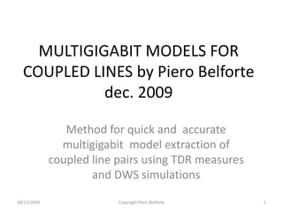 MULTIGIGABIT MODELS FOR
  COUPLED LINES by Piero Belforte
            dec. 2009

                Method for quick and accurate
               multigigabit model extraction of
             coupled line pairs using TDR measures
                     and DWS simulations

20/12/2009                Copyright Piero Belforte   1
 