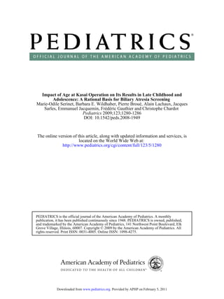 Impact of Age at Kasai Operation on Its Results in Late Childhood and
        Adolescence: A Rational Basis for Biliary Atresia Screening
Marie-Odile Serinet, Barbara E. Wildhaber, Pierre Broué, Alain Lachaux, Jacques
   Sarles, Emmanuel Jacquemin, Frédéric Gauthier and Christophe Chardot
                        Pediatrics 2009;123;1280-1286
                         DOI: 10.1542/peds.2008-1949


The online version of this article, along with updated information and services, is
                       located on the World Wide Web at:
             http://www.pediatrics.org/cgi/content/full/123/5/1280




PEDIATRICS is the official journal of the American Academy of Pediatrics. A monthly
publication, it has been published continuously since 1948. PEDIATRICS is owned, published,
and trademarked by the American Academy of Pediatrics, 141 Northwest Point Boulevard, Elk
Grove Village, Illinois, 60007. Copyright © 2009 by the American Academy of Pediatrics. All
rights reserved. Print ISSN: 0031-4005. Online ISSN: 1098-4275.




             Downloaded from www.pediatrics.org. Provided by APHP on February 5, 2011
 
