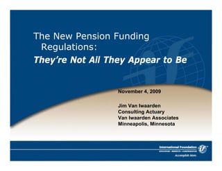 The New Pension Funding 
Regulations: 
They’re Not All They Appear to Be 
November 4, 2009 
Jim Van Iwaarden 
Consulting Actuary 
Van Iwaarden Associates 
Minneapolis, Minnesota 
 